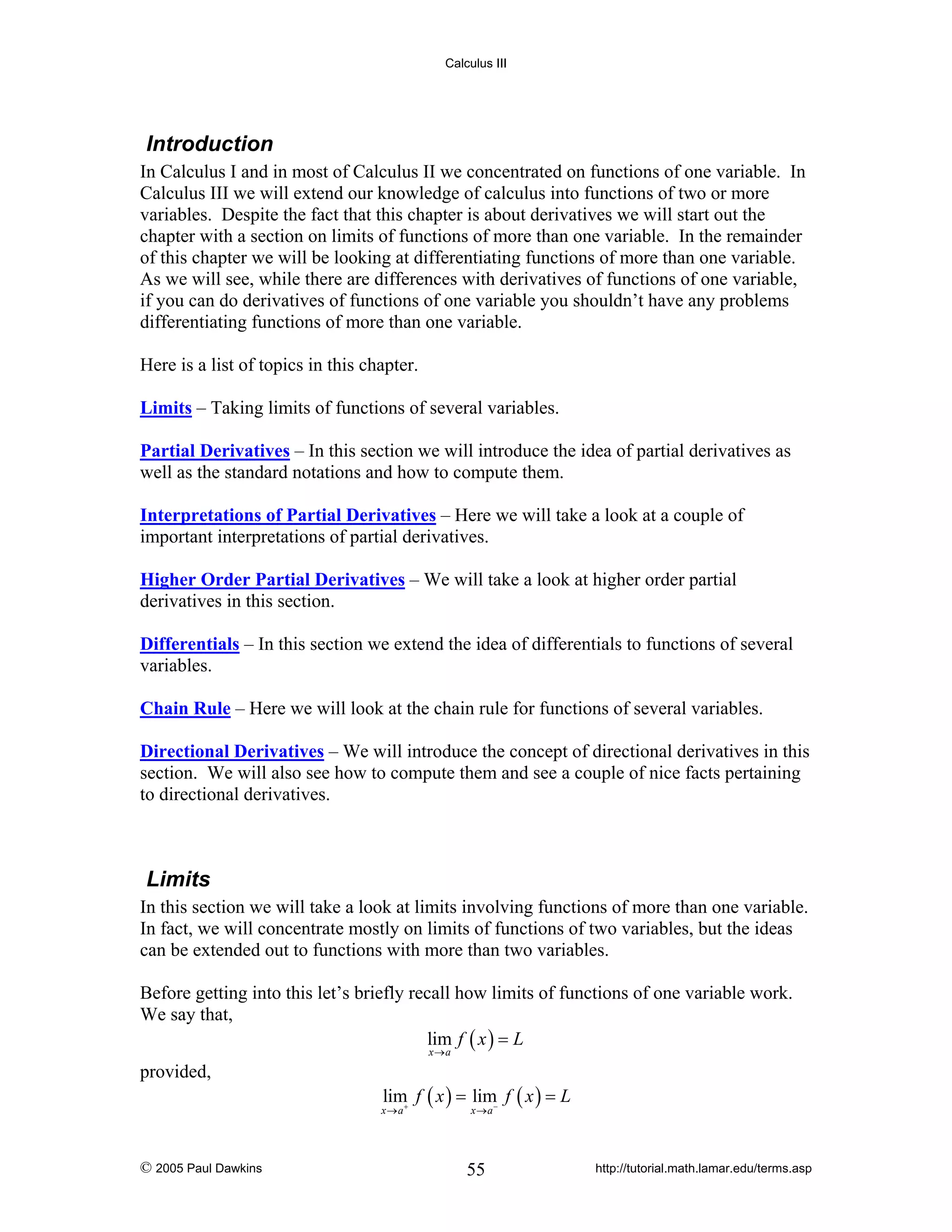 Calculus III

Introduction
In Calculus I and in most of Calculus II we concentrated on functions of one variable. In
Calculus III we will extend our knowledge of calculus into functions of two or more
variables. Despite the fact that this chapter is about derivatives we will start out the
chapter with a section on limits of functions of more than one variable. In the remainder
of this chapter we will be looking at differentiating functions of more than one variable.
As we will see, while there are differences with derivatives of functions of one variable,
if you can do derivatives of functions of one variable you shouldn’t have any problems
differentiating functions of more than one variable.
Here is a list of topics in this chapter.
Limits – Taking limits of functions of several variables.
Partial Derivatives – In this section we will introduce the idea of partial derivatives as
well as the standard notations and how to compute them.
Interpretations of Partial Derivatives – Here we will take a look at a couple of
important interpretations of partial derivatives.
Higher Order Partial Derivatives – We will take a look at higher order partial
derivatives in this section.
Differentials – In this section we extend the idea of differentials to functions of several
variables.
Chain Rule – Here we will look at the chain rule for functions of several variables.
Directional Derivatives – We will introduce the concept of directional derivatives in this
section. We will also see how to compute them and see a couple of nice facts pertaining
to directional derivatives.

Limits
In this section we will take a look at limits involving functions of more than one variable.
In fact, we will concentrate mostly on limits of functions of two variables, but the ideas
can be extended out to functions with more than two variables.
Before getting into this let’s briefly recall how limits of functions of one variable work.
We say that,
lim f ( x ) = L
x →a

provided,

lim f ( x ) = lim− f ( x ) = L

x→a+

© 2005 Paul Dawkins

x→a

55

http://tutorial.math.lamar.edu/terms.asp

 