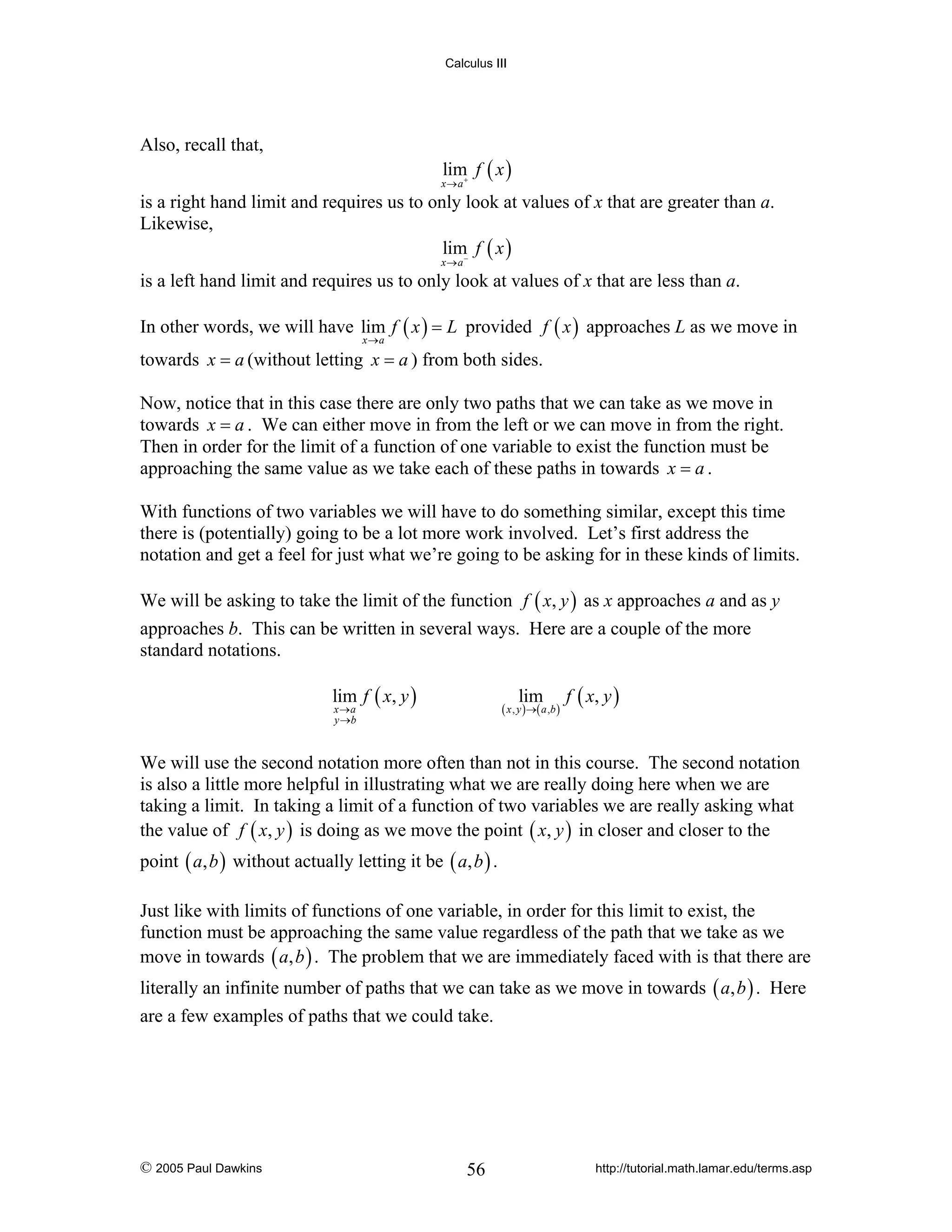 Calculus III

Also, recall that,

lim f ( x )

x→a+

is a right hand limit and requires us to only look at values of x that are greater than a.
Likewise,
lim− f ( x )
x→a

is a left hand limit and requires us to only look at values of x that are less than a.
In other words, we will have lim f ( x ) = L provided f ( x ) approaches L as we move in
x→a

towards x = a (without letting x = a ) from both sides.
Now, notice that in this case there are only two paths that we can take as we move in
towards x = a . We can either move in from the left or we can move in from the right.
Then in order for the limit of a function of one variable to exist the function must be
approaching the same value as we take each of these paths in towards x = a .
With functions of two variables we will have to do something similar, except this time
there is (potentially) going to be a lot more work involved. Let’s first address the
notation and get a feel for just what we’re going to be asking for in these kinds of limits.
We will be asking to take the limit of the function f ( x, y ) as x approaches a and as y
approaches b. This can be written in several ways. Here are a couple of the more
standard notations.
lim f ( x, y )

lim

( x , y ) →( a , b )

x →a
y →b

f ( x, y )

We will use the second notation more often than not in this course. The second notation
is also a little more helpful in illustrating what we are really doing here when we are
taking a limit. In taking a limit of a function of two variables we are really asking what
the value of f ( x, y ) is doing as we move the point ( x, y ) in closer and closer to the
point ( a, b ) without actually letting it be ( a, b ) .
Just like with limits of functions of one variable, in order for this limit to exist, the
function must be approaching the same value regardless of the path that we take as we
move in towards ( a, b ) . The problem that we are immediately faced with is that there are
literally an infinite number of paths that we can take as we move in towards ( a, b ) . Here
are a few examples of paths that we could take.

© 2005 Paul Dawkins

56

http://tutorial.math.lamar.edu/terms.asp

 