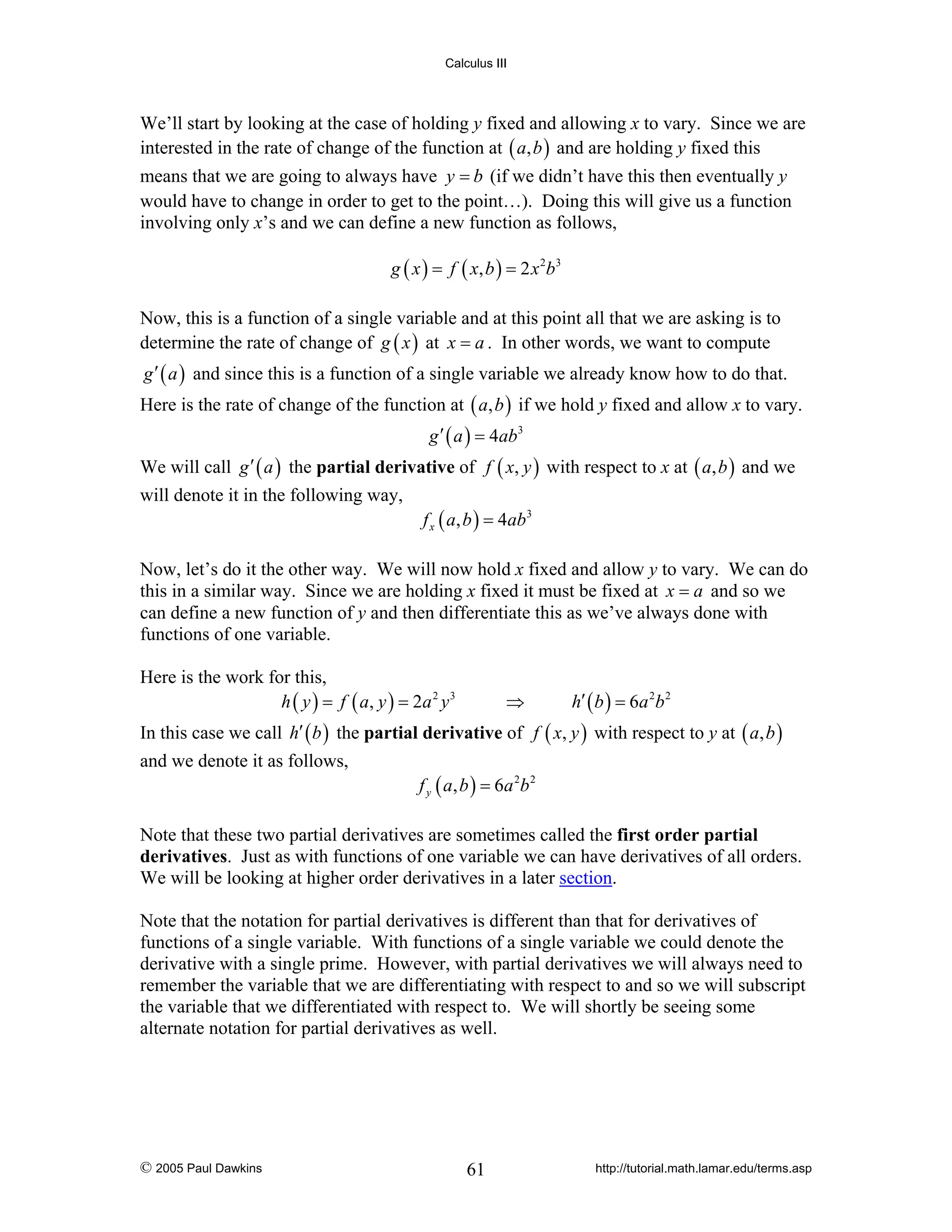Calculus III

We’ll start by looking at the case of holding y fixed and allowing x to vary. Since we are
interested in the rate of change of the function at ( a, b ) and are holding y fixed this
means that we are going to always have y = b (if we didn’t have this then eventually y
would have to change in order to get to the point…). Doing this will give us a function
involving only x’s and we can define a new function as follows,
g ( x ) = f ( x, b ) = 2 x 2 b 3

Now, this is a function of a single variable and at this point all that we are asking is to
determine the rate of change of g ( x ) at x = a . In other words, we want to compute
g ′ ( a ) and since this is a function of a single variable we already know how to do that.

Here is the rate of change of the function at ( a, b ) if we hold y fixed and allow x to vary.
g ′ ( a ) = 4ab3

We will call g ′ ( a ) the partial derivative of f ( x, y ) with respect to x at ( a, b ) and we
will denote it in the following way,

f x ( a, b ) = 4ab3

Now, let’s do it the other way. We will now hold x fixed and allow y to vary. We can do
this in a similar way. Since we are holding x fixed it must be fixed at x = a and so we
can define a new function of y and then differentiate this as we’ve always done with
functions of one variable.
Here is the work for this,
h ( y ) = f ( a, y ) = 2a 2 y 3

⇒

h′ ( b ) = 6 a 2 b 2

In this case we call h′ ( b ) the partial derivative of f ( x, y ) with respect to y at ( a, b )
and we denote it as follows,

f y ( a , b ) = 6a 2b 2

Note that these two partial derivatives are sometimes called the first order partial
derivatives. Just as with functions of one variable we can have derivatives of all orders.
We will be looking at higher order derivatives in a later section.
Note that the notation for partial derivatives is different than that for derivatives of
functions of a single variable. With functions of a single variable we could denote the
derivative with a single prime. However, with partial derivatives we will always need to
remember the variable that we are differentiating with respect to and so we will subscript
the variable that we differentiated with respect to. We will shortly be seeing some
alternate notation for partial derivatives as well.

© 2005 Paul Dawkins

61

http://tutorial.math.lamar.edu/terms.asp

 