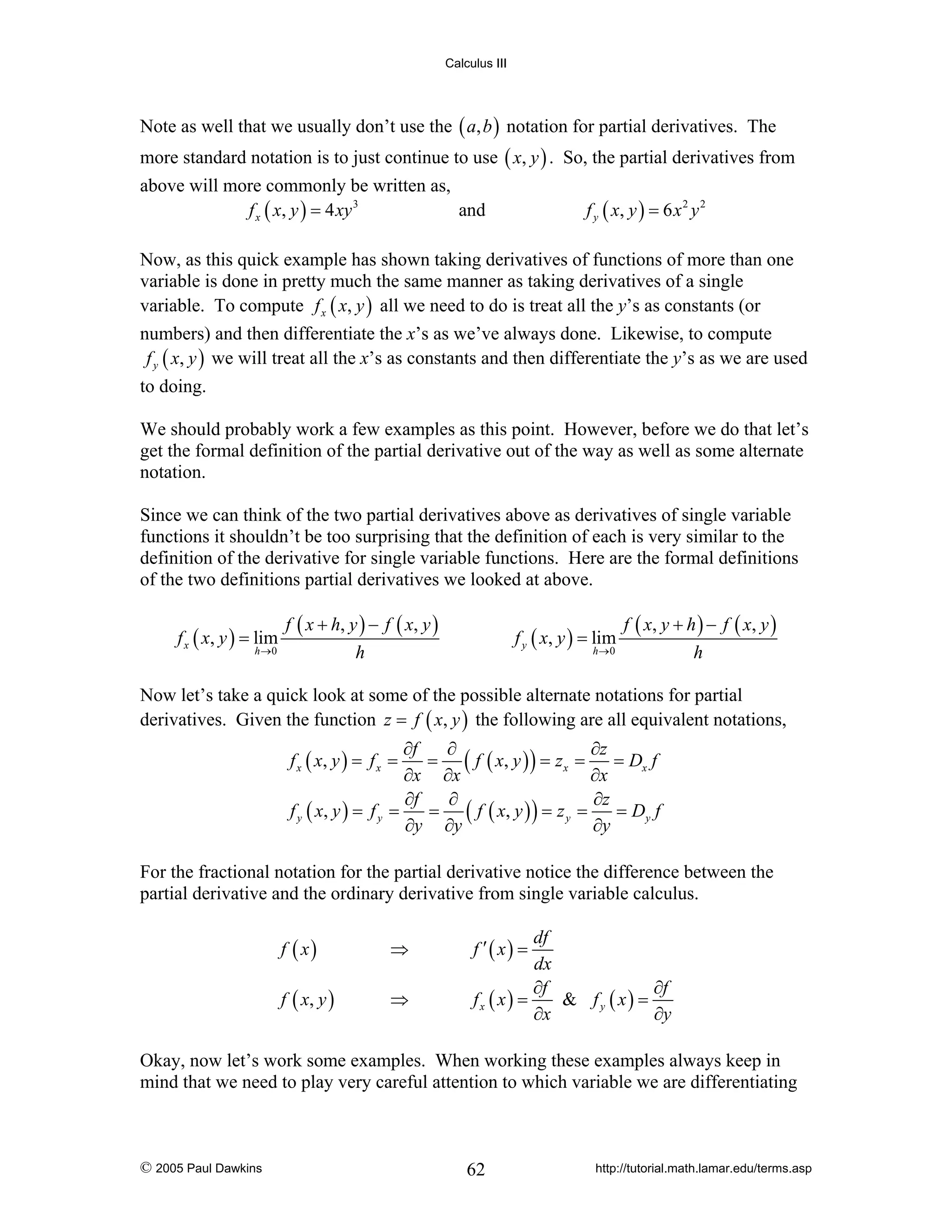 Calculus III

Note as well that we usually don’t use the ( a, b ) notation for partial derivatives. The
more standard notation is to just continue to use ( x, y ) . So, the partial derivatives from
above will more commonly be written as,
f x ( x, y ) = 4 xy 3
and

f y ( x, y ) = 6 x 2 y 2

Now, as this quick example has shown taking derivatives of functions of more than one
variable is done in pretty much the same manner as taking derivatives of a single
variable. To compute f x ( x, y ) all we need to do is treat all the y’s as constants (or
numbers) and then differentiate the x’s as we’ve always done. Likewise, to compute
f y ( x, y ) we will treat all the x’s as constants and then differentiate the y’s as we are used
to doing.
We should probably work a few examples as this point. However, before we do that let’s
get the formal definition of the partial derivative out of the way as well as some alternate
notation.
Since we can think of the two partial derivatives above as derivatives of single variable
functions it shouldn’t be too surprising that the definition of each is very similar to the
definition of the derivative for single variable functions. Here are the formal definitions
of the two definitions partial derivatives we looked at above.
f x ( x, y ) = lim
h →0

f ( x + h, y ) − f ( x, y )
h

f y ( x, y ) = lim
h→0

f ( x, y + h ) − f ( x, y )
h

Now let’s take a quick look at some of the possible alternate notations for partial
derivatives. Given the function z = f ( x, y ) the following are all equivalent notations,

∂f
∂
∂z
= ( f ( x, y ) ) = z x =
= Dx f
∂x ∂x
∂x
∂f
∂
∂z
= ( f ( x, y ) ) = z y =
= Dy f
f y ( x, y ) = f y =
∂y ∂y
∂y
f x ( x, y ) = f x =

For the fractional notation for the partial derivative notice the difference between the
partial derivative and the ordinary derivative from single variable calculus.
f ( x)

⇒

f ( x, y )

⇒

df
dx
∂f
∂f
& fy ( x) =
fx ( x) =
∂x
∂y

f ′( x) =

Okay, now let’s work some examples. When working these examples always keep in
mind that we need to play very careful attention to which variable we are differentiating

© 2005 Paul Dawkins

62

http://tutorial.math.lamar.edu/terms.asp

 