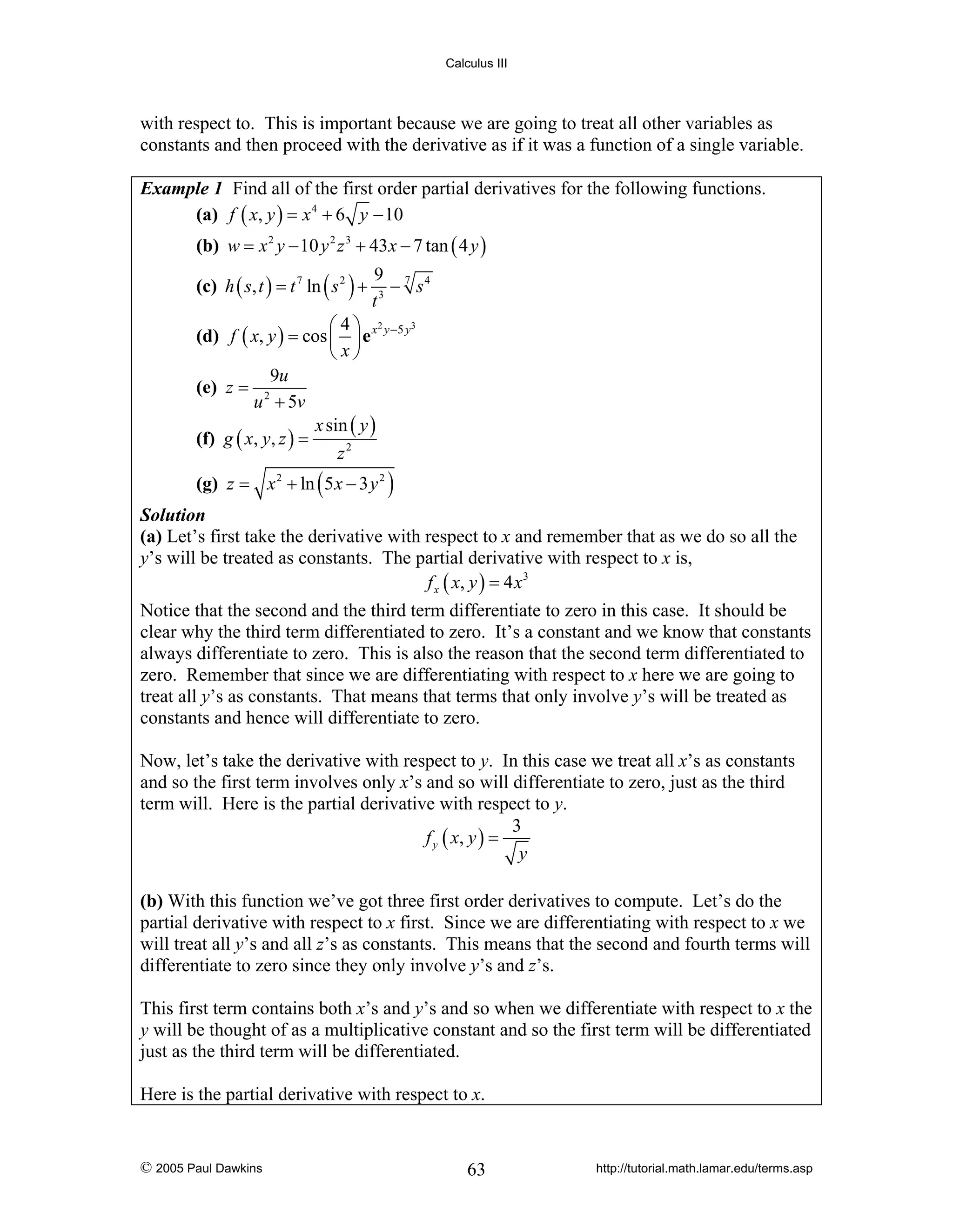 Calculus III

with respect to. This is important because we are going to treat all other variables as
constants and then proceed with the derivative as if it was a function of a single variable.
Example 1 Find all of the first order partial derivatives for the following functions.
(a) f ( x, y ) = x 4 + 6 y − 10

(b) w = x 2 y − 10 y 2 z 3 + 43 x − 7 tan ( 4 y )
(c) h ( s, t ) = t 7 ln ( s 2 ) +

9 7 4
− s
t3

3
⎛4⎞ 2
(d) f ( x, y ) = cos ⎜ ⎟ e x y −5 y
⎝ x⎠
9u
(e) z = 2
u + 5v
x sin ( y )
(f) g ( x, y, z ) =
z2

(g) z = x 2 + ln ( 5 x − 3 y 2 )

Solution
(a) Let’s first take the derivative with respect to x and remember that as we do so all the
y’s will be treated as constants. The partial derivative with respect to x is,
f x ( x, y ) = 4 x 3

Notice that the second and the third term differentiate to zero in this case. It should be
clear why the third term differentiated to zero. It’s a constant and we know that constants
always differentiate to zero. This is also the reason that the second term differentiated to
zero. Remember that since we are differentiating with respect to x here we are going to
treat all y’s as constants. That means that terms that only involve y’s will be treated as
constants and hence will differentiate to zero.
Now, let’s take the derivative with respect to y. In this case we treat all x’s as constants
and so the first term involves only x’s and so will differentiate to zero, just as the third
term will. Here is the partial derivative with respect to y.
3
f y ( x, y ) =
y

(b) With this function we’ve got three first order derivatives to compute. Let’s do the
partial derivative with respect to x first. Since we are differentiating with respect to x we
will treat all y’s and all z’s as constants. This means that the second and fourth terms will
differentiate to zero since they only involve y’s and z’s.
This first term contains both x’s and y’s and so when we differentiate with respect to x the
y will be thought of as a multiplicative constant and so the first term will be differentiated
just as the third term will be differentiated.
Here is the partial derivative with respect to x.

© 2005 Paul Dawkins

63

http://tutorial.math.lamar.edu/terms.asp

 