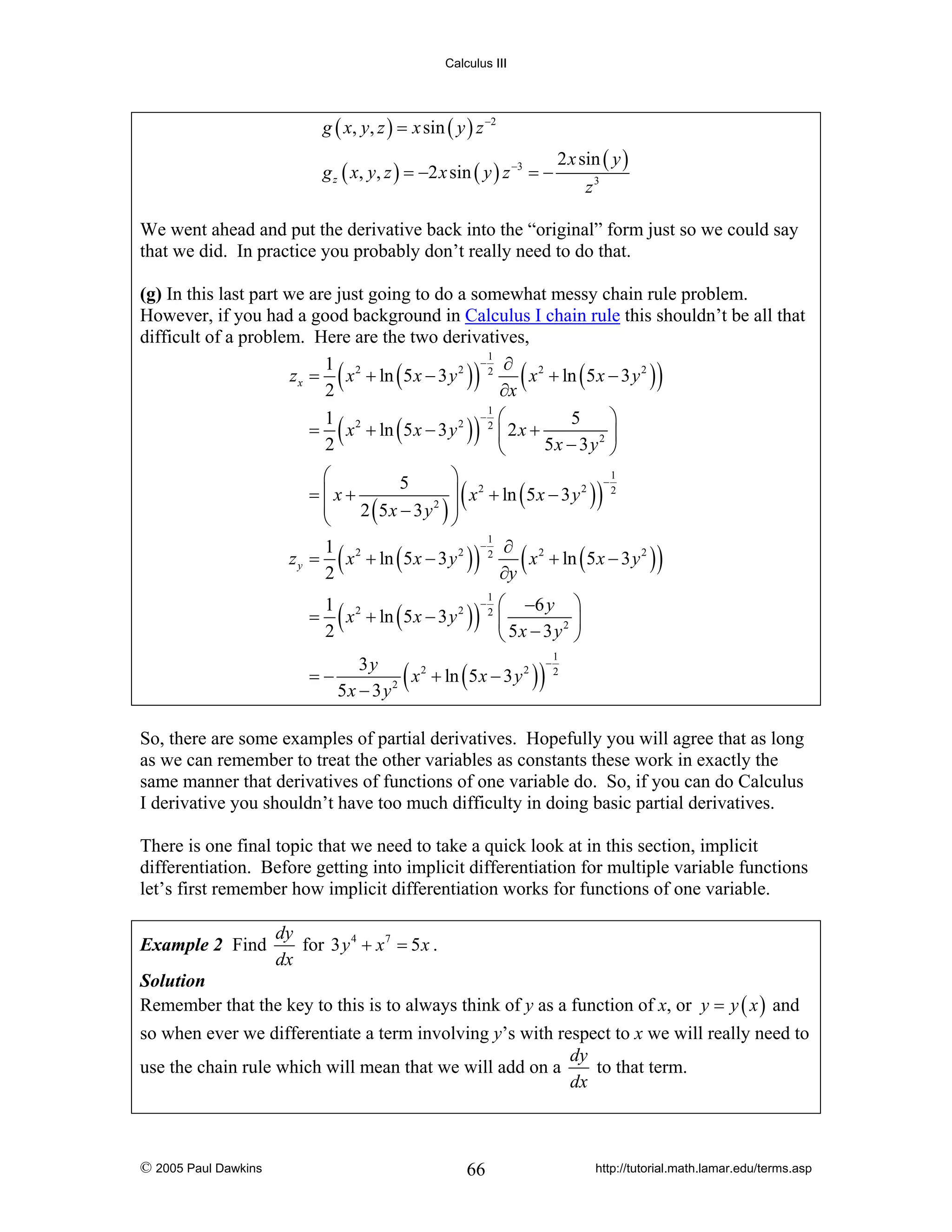 Calculus III

g ( x, y, z ) = x sin ( y ) z −2
g z ( x, y, z ) = −2 x sin ( y ) z −3 = −

2 x sin ( y )
z3

We went ahead and put the derivative back into the “original” form just so we could say
that we did. In practice you probably don’t really need to do that.
(g) In this last part we are just going to do a somewhat messy chain rule problem.
However, if you had a good background in Calculus I chain rule this shouldn’t be all that
difficult of a problem. Here are the two derivatives,
1
−
1 2
∂ 2
2
z x = x + ln ( 5 x − 3 y ) 2
x + ln ( 5 x − 3 y 2 )
2
∂x
1
− ⎛
⎞
1
5
= x 2 + ln ( 5 x − 3 y 2 ) 2 ⎜ 2 x +
2 ⎟
2
5x − 3 y ⎠
⎝

(

)

(

(

)

)

1
⎛
⎞
−
5
2
2
⎟ x + ln ( 5 x − 3 y ) 2
=⎜x+
⎜
2 (5x − 3 y 2 ) ⎟
⎝
⎠
1
−
1
∂ 2
z y = x 2 + ln ( 5 x − 3 y 2 ) 2
x + ln ( 5 x − 3 y 2 )
2
∂y

(

)

(

)

(

)

1
= x 2 + ln ( 5 x − 3 y 2 )
2
=−

(

−

(

1
2

)

⎛ −6 y ⎞
⎜
2 ⎟
⎝ 5x − 3 y ⎠

3y
x 2 + ln ( 5 x − 3 y 2 )
5x − 3 y 2

)

−

1
2

So, there are some examples of partial derivatives. Hopefully you will agree that as long
as we can remember to treat the other variables as constants these work in exactly the
same manner that derivatives of functions of one variable do. So, if you can do Calculus
I derivative you shouldn’t have too much difficulty in doing basic partial derivatives.
There is one final topic that we need to take a quick look at in this section, implicit
differentiation. Before getting into implicit differentiation for multiple variable functions
let’s first remember how implicit differentiation works for functions of one variable.
Example 2 Find

dy
for 3 y 4 + x 7 = 5 x .
dx

Solution
Remember that the key to this is to always think of y as a function of x, or y = y ( x ) and

so when ever we differentiate a term involving y’s with respect to x we will really need to
dy
to that term.
use the chain rule which will mean that we will add on a
dx

© 2005 Paul Dawkins

66

http://tutorial.math.lamar.edu/terms.asp

 