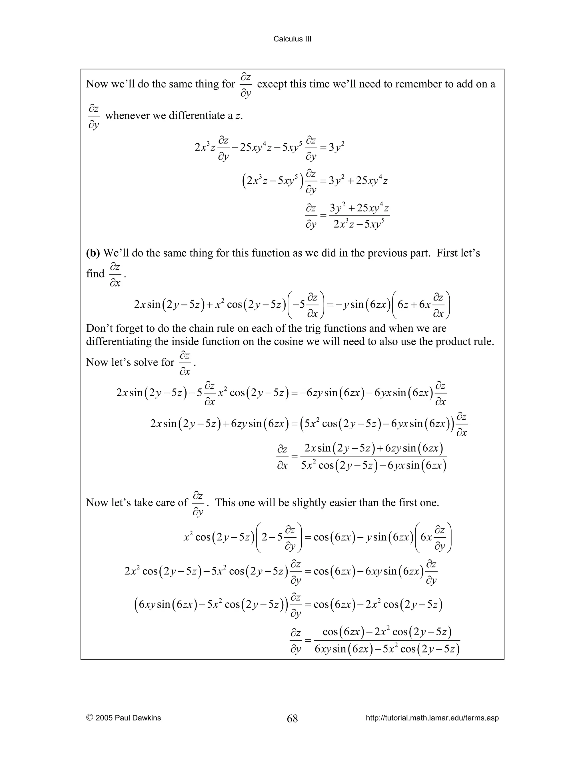 Calculus III

Now we’ll do the same thing for

∂z
except this time we’ll need to remember to add on a
∂y

∂z
whenever we differentiate a z.
∂y
∂z
∂z
= 3 y2
2 x 3 z − 25 xy 4 z − 5 xy 5
∂y
∂y
∂z
( 2 x3 z − 5xy5 ) ∂y = 3 y 2 + 25xy 4 z
∂z 3 y 2 + 25 xy 4 z
=
∂y
2 x 3 z − 5 xy 5

(b) We’ll do the same thing for this function as we did in the previous part. First let’s
∂z
find
.
∂x
∂z ⎞
⎛ ∂z ⎞
⎛
2 x sin ( 2 y − 5 z ) + x 2 cos ( 2 y − 5 z ) ⎜ −5 ⎟ = − y sin ( 6 zx ) ⎜ 6 z + 6 x ⎟
∂x ⎠
⎝ ∂x ⎠
⎝
Don’t forget to do the chain rule on each of the trig functions and when we are
differentiating the inside function on the cosine we will need to also use the product rule.
∂z
Now let’s solve for
.
∂x
∂z
∂z
2 x sin ( 2 y − 5 z ) − 5 x 2 cos ( 2 y − 5 z ) = −6 zy sin ( 6 zx ) − 6 yx sin ( 6 zx )
∂x
∂x
∂z
2 x sin ( 2 y − 5 z ) + 6 zy sin ( 6 zx ) = ( 5 x 2 cos ( 2 y − 5 z ) − 6 yx sin ( 6 zx ) )
∂x
2 x sin ( 2 y − 5 z ) + 6 zy sin ( 6 zx )
∂z
= 2
∂x 5 x cos ( 2 y − 5 z ) − 6 yx sin ( 6 zx )
Now let’s take care of

∂z
. This one will be slightly easier than the first one.
∂y

⎛
⎛ ∂z ⎞
∂z ⎞
x 2 cos ( 2 y − 5 z ) ⎜ 2 − 5 ⎟ = cos ( 6 zx ) − y sin ( 6 zx ) ⎜ 6 x ⎟
∂y ⎠
⎝
⎝ ∂y ⎠
∂z
∂z
2 x 2 cos ( 2 y − 5 z ) − 5 x 2 cos ( 2 y − 5 z ) = cos ( 6 zx ) − 6 xy sin ( 6 zx )
∂y
∂y
∂z
( 6 xy sin ( 6 zx ) − 5x2 cos ( 2 y − 5 z ) ) ∂y = cos ( 6 zx ) − 2 x2 cos ( 2 y − 5 z )
cos ( 6 zx ) − 2 x 2 cos ( 2 y − 5 z )
∂z
=
∂y 6 xy sin ( 6 zx ) − 5 x 2 cos ( 2 y − 5 z )

© 2005 Paul Dawkins

68

http://tutorial.math.lamar.edu/terms.asp

 