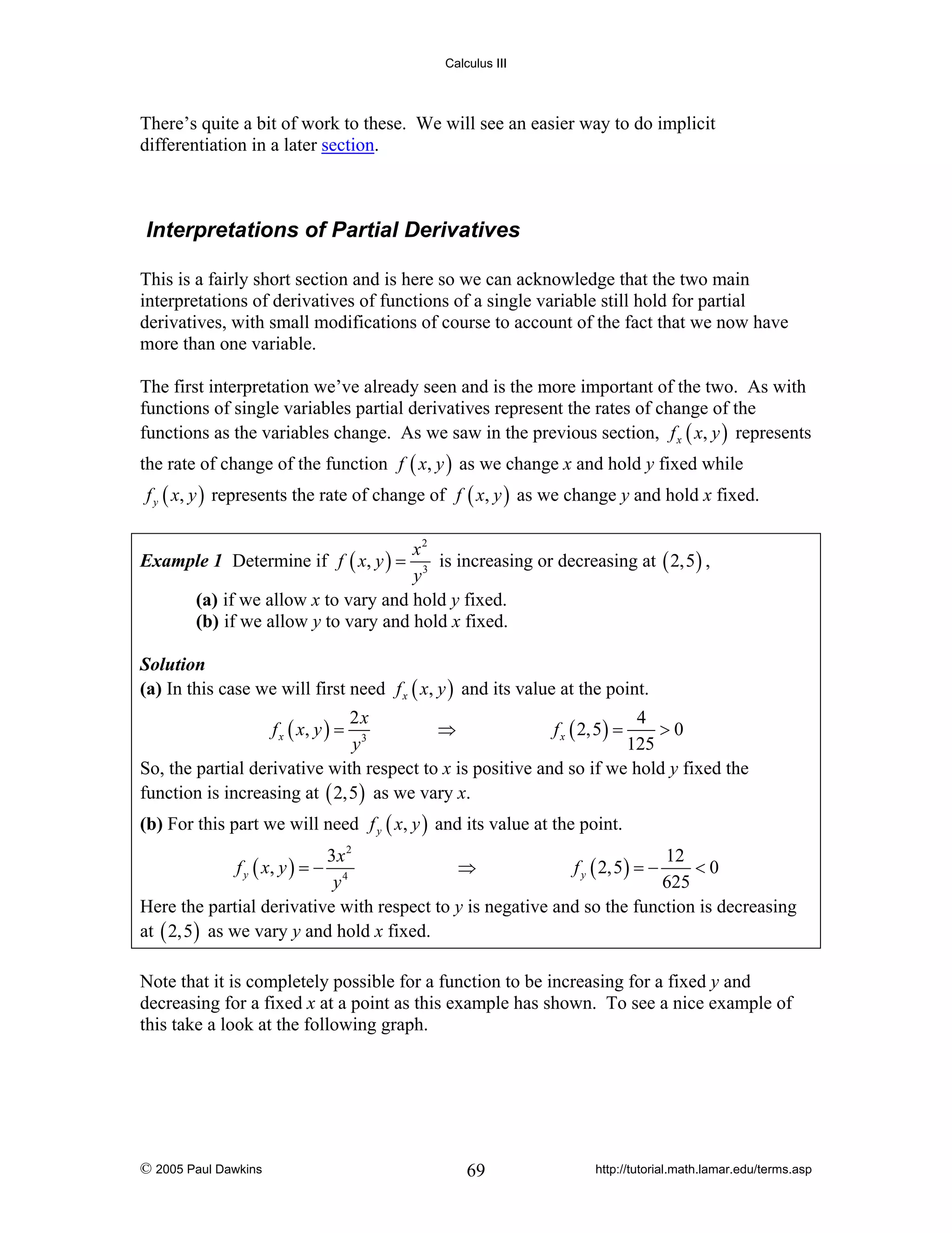 Calculus III

There’s quite a bit of work to these. We will see an easier way to do implicit
differentiation in a later section.

Interpretations of Partial Derivatives
This is a fairly short section and is here so we can acknowledge that the two main
interpretations of derivatives of functions of a single variable still hold for partial
derivatives, with small modifications of course to account of the fact that we now have
more than one variable.
The first interpretation we’ve already seen and is the more important of the two. As with
functions of single variables partial derivatives represent the rates of change of the
functions as the variables change. As we saw in the previous section, f x ( x, y ) represents
the rate of change of the function f ( x, y ) as we change x and hold y fixed while
f y ( x, y ) represents the rate of change of f ( x, y ) as we change y and hold x fixed.
x2
is increasing or decreasing at ( 2,5 ) ,
y3
(a) if we allow x to vary and hold y fixed.
(b) if we allow y to vary and hold x fixed.

Example 1 Determine if f ( x, y ) =

Solution
(a) In this case we will first need f x ( x, y ) and its value at the point.

2x
4
⇒
f x ( 2,5 ) =
>0
3
y
125
So, the partial derivative with respect to x is positive and so if we hold y fixed the
function is increasing at ( 2,5 ) as we vary x.
f x ( x, y ) =

(b) For this part we will need f y ( x, y ) and its value at the point.
3x 2
12
f y ( x, y ) = − 4
⇒
f y ( 2,5 ) = −
<0
y
625
Here the partial derivative with respect to y is negative and so the function is decreasing
at ( 2,5 ) as we vary y and hold x fixed.

Note that it is completely possible for a function to be increasing for a fixed y and
decreasing for a fixed x at a point as this example has shown. To see a nice example of
this take a look at the following graph.

© 2005 Paul Dawkins

69

http://tutorial.math.lamar.edu/terms.asp

 