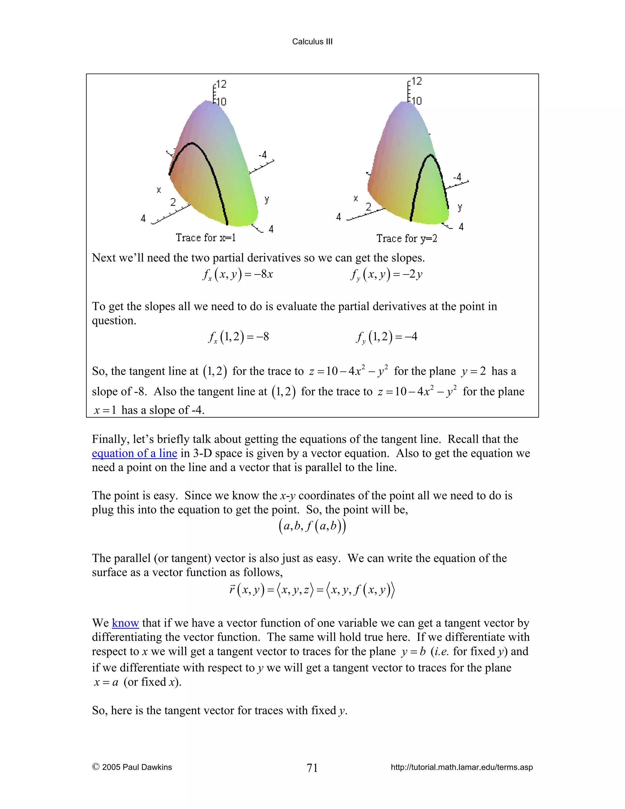 Calculus III

Next we’ll need the two partial derivatives so we can get the slopes.
f x ( x , y ) = −8 x
f y ( x , y ) = −2 y
To get the slopes all we need to do is evaluate the partial derivatives at the point in
question.
f x (1, 2 ) = −8
f y (1, 2 ) = −4
So, the tangent line at (1, 2 ) for the trace to z = 10 − 4 x 2 − y 2 for the plane y = 2 has a
slope of -8. Also the tangent line at (1, 2 ) for the trace to z = 10 − 4 x 2 − y 2 for the plane
x = 1 has a slope of -4.

Finally, let’s briefly talk about getting the equations of the tangent line. Recall that the
equation of a line in 3-D space is given by a vector equation. Also to get the equation we
need a point on the line and a vector that is parallel to the line.
The point is easy. Since we know the x-y coordinates of the point all we need to do is
plug this into the equation to get the point. So, the point will be,
( a , b, f ( a , b ) )
The parallel (or tangent) vector is also just as easy. We can write the equation of the
surface as a vector function as follows,
r ( x, y ) = x, y , z = x, y , f ( x, y )
We know that if we have a vector function of one variable we can get a tangent vector by
differentiating the vector function. The same will hold true here. If we differentiate with
respect to x we will get a tangent vector to traces for the plane y = b (i.e. for fixed y) and
if we differentiate with respect to y we will get a tangent vector to traces for the plane
x = a (or fixed x).
So, here is the tangent vector for traces with fixed y.

© 2005 Paul Dawkins

71

http://tutorial.math.lamar.edu/terms.asp

 