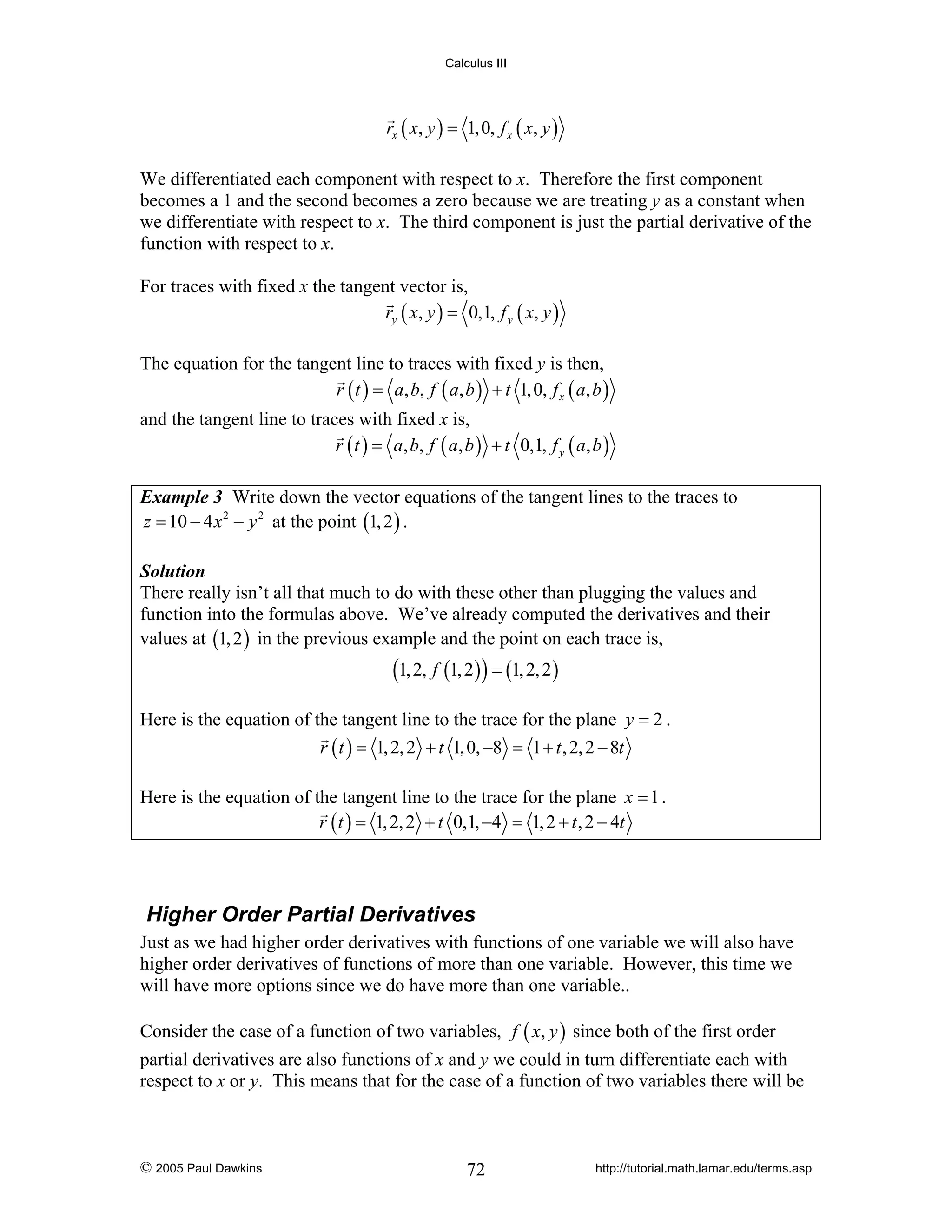 Calculus III

rx ( x, y ) = 1, 0, f x ( x, y )
We differentiated each component with respect to x. Therefore the first component
becomes a 1 and the second becomes a zero because we are treating y as a constant when
we differentiate with respect to x. The third component is just the partial derivative of the
function with respect to x.
For traces with fixed x the tangent vector is,
ry ( x, y ) = 0,1, f y ( x, y )
The equation for the tangent line to traces with fixed y is then,
r ( t ) = a, b, f ( a, b ) + t 1, 0, f x ( a, b )
and the tangent line to traces with fixed x is,
r ( t ) = a, b, f ( a, b ) + t 0,1, f y ( a, b )
Example 3 Write down the vector equations of the tangent lines to the traces to
z = 10 − 4 x 2 − y 2 at the point (1, 2 ) .
Solution
There really isn’t all that much to do with these other than plugging the values and
function into the formulas above. We’ve already computed the derivatives and their
values at (1, 2 ) in the previous example and the point on each trace is,

(1, 2, f (1, 2 ) ) = (1, 2, 2 )

Here is the equation of the tangent line to the trace for the plane y = 2 .
r ( t ) = 1, 2, 2 + t 1, 0, −8 = 1 + t , 2, 2 − 8t
Here is the equation of the tangent line to the trace for the plane x = 1 .
r ( t ) = 1, 2, 2 + t 0,1, −4 = 1, 2 + t , 2 − 4t

Higher Order Partial Derivatives
Just as we had higher order derivatives with functions of one variable we will also have
higher order derivatives of functions of more than one variable. However, this time we
will have more options since we do have more than one variable..
Consider the case of a function of two variables, f ( x, y ) since both of the first order
partial derivatives are also functions of x and y we could in turn differentiate each with
respect to x or y. This means that for the case of a function of two variables there will be

© 2005 Paul Dawkins

72

http://tutorial.math.lamar.edu/terms.asp

 