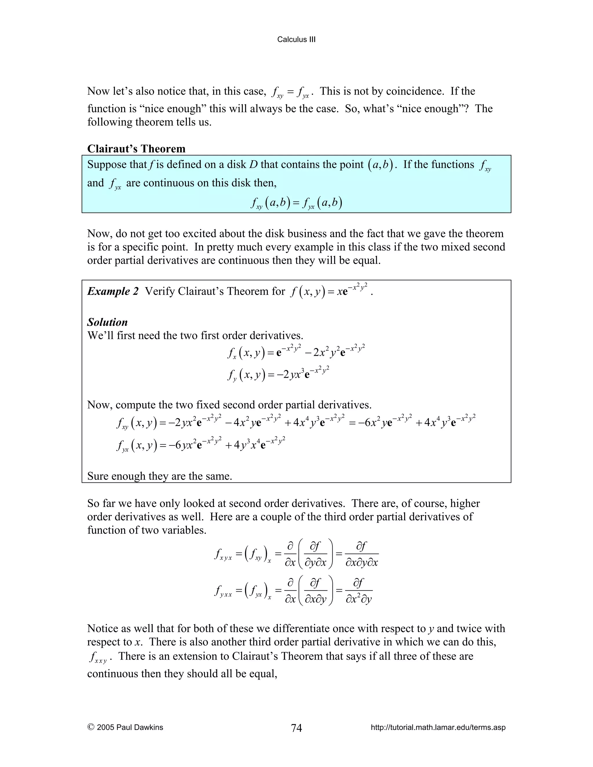 Calculus III

Now let’s also notice that, in this case, f xy = f yx . This is not by coincidence. If the
function is “nice enough” this will always be the case. So, what’s “nice enough”? The
following theorem tells us.

Clairaut’s Theorem
Suppose that f is defined on a disk D that contains the point ( a, b ) . If the functions f xy
and f yx are continuous on this disk then,
f xy ( a, b ) = f yx ( a, b )

Now, do not get too excited about the disk business and the fact that we gave the theorem
is for a specific point. In pretty much every example in this class if the two mixed second
order partial derivatives are continuous then they will be equal.
Example 2 Verify Clairaut’s Theorem for f ( x, y ) = xe − x

2 2

y

.

Solution
We’ll first need the two first order derivatives.
2 2
2 2
f x ( x, y ) = e − x y − 2 x 2 y 2 e − x y
f y ( x, y ) = −2 yx 3e − x

2 2

y

Now, compute the two fixed second order partial derivatives.

f xy ( x, y ) = −2 yx 2e − x

2 2

− 4 x 2 ye − x

f yx ( x, y ) = −6 yx 2e − x

2 2

+ 4 y 3 x 4e − x

y

y

2 2

y

+ 4 x 4 y 3e − x

2 2

y

= −6 x 2 ye− x

2 2

y

+ 4 x 4 y 3e − x

2 2

y

2 2

y

Sure enough they are the same.
So far we have only looked at second order derivatives. There are, of course, higher
order derivatives as well. Here are a couple of the third order partial derivatives of
function of two variables.
∂ ⎛ ∂f ⎞
∂f
f x y x = ( f xy ) = ⎜
⎟=
x
∂x ⎝ ∂y∂x ⎠ ∂x∂y∂x
f y x x = ( f yx ) =
x

∂ ⎛ ∂f ⎞
∂f
⎜
⎟= 2
∂x ⎝ ∂x∂y ⎠ ∂x ∂y

Notice as well that for both of these we differentiate once with respect to y and twice with
respect to x. There is also another third order partial derivative in which we can do this,
f x x y . There is an extension to Clairaut’s Theorem that says if all three of these are
continuous then they should all be equal,

© 2005 Paul Dawkins

74

http://tutorial.math.lamar.edu/terms.asp

 