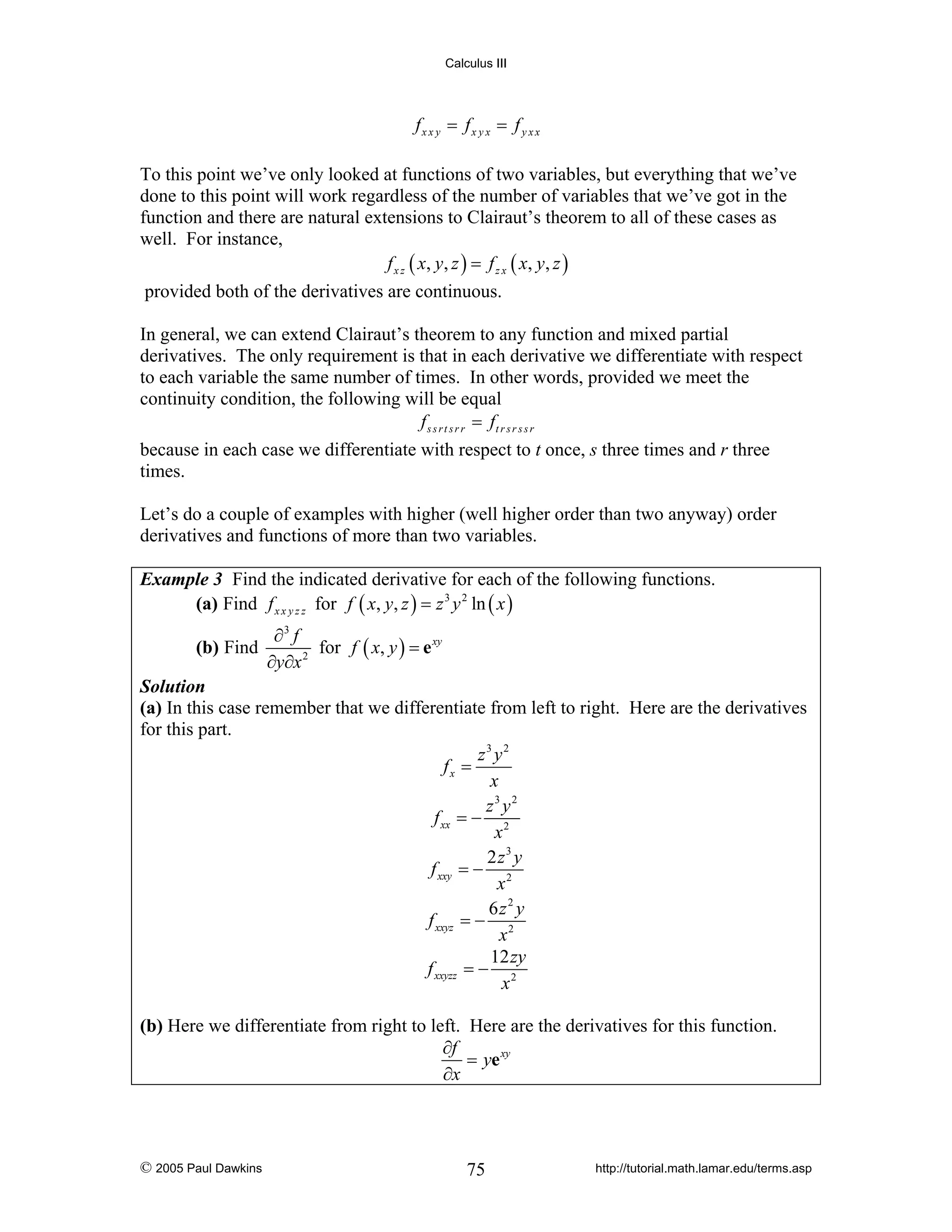 Calculus III

fx x y = fx y x = f y x x
To this point we’ve only looked at functions of two variables, but everything that we’ve
done to this point will work regardless of the number of variables that we’ve got in the
function and there are natural extensions to Clairaut’s theorem to all of these cases as
well. For instance,
f x z ( x, y , z ) = f z x ( x, y , z )
provided both of the derivatives are continuous.
In general, we can extend Clairaut’s theorem to any function and mixed partial
derivatives. The only requirement is that in each derivative we differentiate with respect
to each variable the same number of times. In other words, provided we meet the
continuity condition, the following will be equal
f s s r t s r r = ft r s r s s r
because in each case we differentiate with respect to t once, s three times and r three
times.
Let’s do a couple of examples with higher (well higher order than two anyway) order
derivatives and functions of more than two variables.
Example 3 Find the indicated derivative for each of the following functions.
(a) Find f x x y z z for f ( x, y, z ) = z 3 y 2 ln ( x )

(b) Find

∂3 f
for f ( x, y ) = e xy
2
∂y∂x

Solution
(a) In this case remember that we differentiate from left to right. Here are the derivatives
for this part.
z3 y2
fx =
x
z3 y2
f xx = − 2
x
2 z3 y
f xxy = − 2
x
6z2 y
f xxyz = − 2
x
12 zy
f xxyzz = − 2
x

(b) Here we differentiate from right to left. Here are the derivatives for this function.
∂f
= ye xy
∂x

© 2005 Paul Dawkins

75

http://tutorial.math.lamar.edu/terms.asp

 