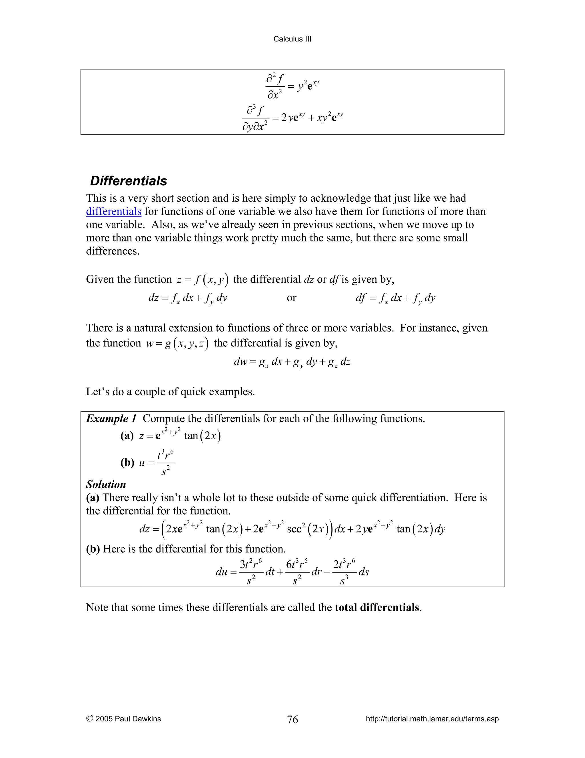 Calculus III

∂2 f
= y 2e xy
∂x 2
∂3 f
= 2 ye xy + xy 2e xy
∂y∂x 2

Differentials
This is a very short section and is here simply to acknowledge that just like we had
differentials for functions of one variable we also have them for functions of more than
one variable. Also, as we’ve already seen in previous sections, when we move up to
more than one variable things work pretty much the same, but there are some small
differences.
Given the function z = f ( x, y ) the differential dz or df is given by,

dz = f x dx + f y dy

df = f x dx + f y dy

or

There is a natural extension to functions of three or more variables. For instance, given
the function w = g ( x, y, z ) the differential is given by,
dw = g x dx + g y dy + g z dz
Let’s do a couple of quick examples.
Example 1 Compute the differentials for each of the following functions.
2
2
(a) z = e x + y tan ( 2 x )

(b) u =

t 3r 6
s2

Solution
(a) There really isn’t a whole lot to these outside of some quick differentiation. Here is
the differential for the function.

(

dz = 2 xe x

2

+ y2

tan ( 2 x ) + 2e x

2

+ y2

)

sec 2 ( 2 x ) dx + 2 ye x

2

+ y2

tan ( 2 x ) dy

(b) Here is the differential for this function.
3t 2 r 6
6t 3 r 5
2t 3 r 6
du = 2 dt + 2 dr − 3 ds
s
s
s

Note that some times these differentials are called the total differentials.

© 2005 Paul Dawkins

76

http://tutorial.math.lamar.edu/terms.asp

 