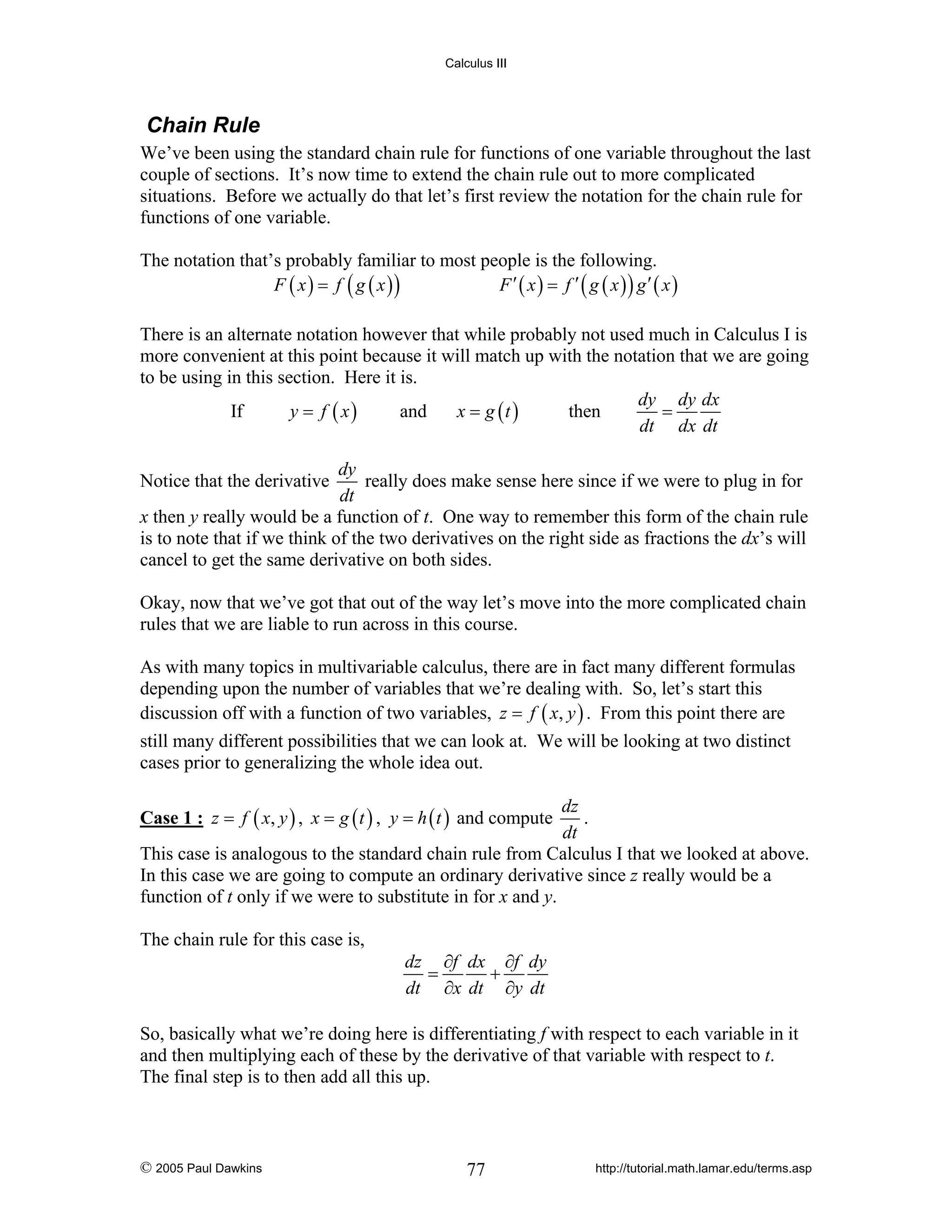 Calculus III

Chain Rule
We’ve been using the standard chain rule for functions of one variable throughout the last
couple of sections. It’s now time to extend the chain rule out to more complicated
situations. Before we actually do that let’s first review the notation for the chain rule for
functions of one variable.
The notation that’s probably familiar to most people is the following.
F ( x ) = f ( g ( x ))
F ′ ( x ) = f ′ ( g ( x )) g′ ( x )
There is an alternate notation however that while probably not used much in Calculus I is
more convenient at this point because it will match up with the notation that we are going
to be using in this section. Here it is.
dy dy dx
If
y = f ( x)
and
x = g (t )
then
=
dt dx dt
dy
really does make sense here since if we were to plug in for
dt
x then y really would be a function of t. One way to remember this form of the chain rule
is to note that if we think of the two derivatives on the right side as fractions the dx’s will
cancel to get the same derivative on both sides.
Notice that the derivative

Okay, now that we’ve got that out of the way let’s move into the more complicated chain
rules that we are liable to run across in this course.
As with many topics in multivariable calculus, there are in fact many different formulas
depending upon the number of variables that we’re dealing with. So, let’s start this
discussion off with a function of two variables, z = f ( x, y ) . From this point there are
still many different possibilities that we can look at. We will be looking at two distinct
cases prior to generalizing the whole idea out.
dz
.
dt
This case is analogous to the standard chain rule from Calculus I that we looked at above.
In this case we are going to compute an ordinary derivative since z really would be a
function of t only if we were to substitute in for x and y.
Case 1 : z = f ( x, y ) , x = g ( t ) , y = h ( t ) and compute

The chain rule for this case is,

dz ∂f dx ∂f dy
=
+
dt ∂x dt ∂y dt

So, basically what we’re doing here is differentiating f with respect to each variable in it
and then multiplying each of these by the derivative of that variable with respect to t.
The final step is to then add all this up.

© 2005 Paul Dawkins

77

http://tutorial.math.lamar.edu/terms.asp

 