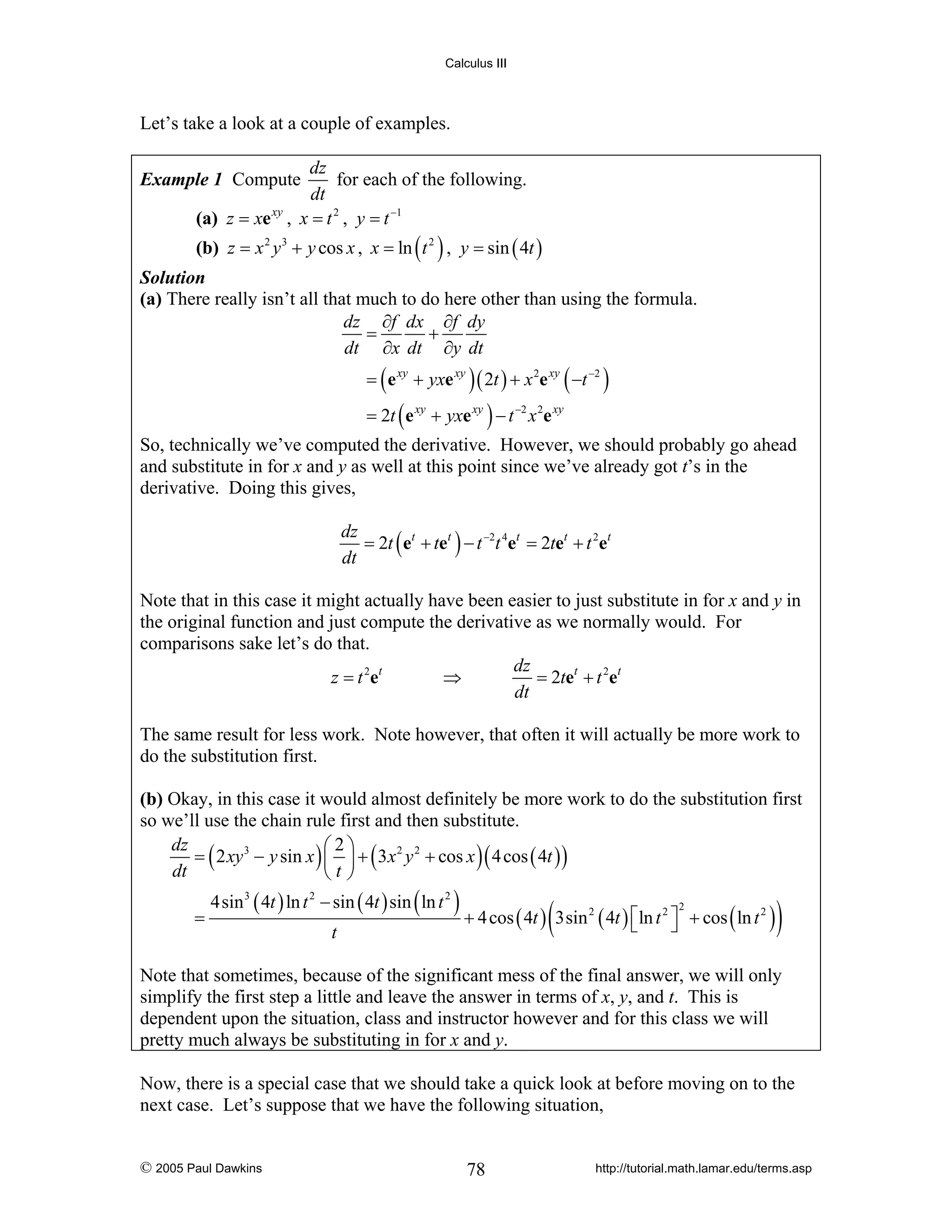 Calculus III

Let’s take a look at a couple of examples.
dz
for each of the following.
dt
(a) z = xe xy , x = t 2 , y = t −1

Example 1 Compute

(b) z = x 2 y 3 + y cos x , x = ln ( t 2 ) , y = sin ( 4t )
Solution
(a) There really isn’t all that much to do here other than using the formula.
dz ∂f dx ∂f dy
=
+
dt ∂x dt ∂y dt
= ( e xy + yxe xy ) ( 2t ) + x 2e xy ( −t −2 )
= 2t ( e xy + yxe xy ) − t −2 x 2e xy

So, technically we’ve computed the derivative. However, we should probably go ahead
and substitute in for x and y as well at this point since we’ve already got t’s in the
derivative. Doing this gives,
dz
= 2t ( et + tet ) − t −2t 4et = 2tet + t 2et
dt
Note that in this case it might actually have been easier to just substitute in for x and y in
the original function and just compute the derivative as we normally would. For
comparisons sake let’s do that.
dz
z = t 2 et
⇒
= 2tet + t 2et
dt
The same result for less work. Note however, that often it will actually be more work to
do the substitution first.
(b) Okay, in this case it would almost definitely be more work to do the substitution first
so we’ll use the chain rule first and then substitute.
dz
⎛2⎞
= ( 2 xy 3 − y sin x ) ⎜ ⎟ + ( 3 x 2 y 2 + cos x ) ( 4 cos ( 4t ) )
dt
⎝t⎠

=

4sin 3 ( 4t ) ln t 2 − sin ( 4t ) sin ( ln t 2 )
t

(

+ 4 cos ( 4t ) 3sin 2 ( 4t ) ⎡ln t 2 ⎤ + cos ( ln t 2 )
⎣
⎦
2

)

Note that sometimes, because of the significant mess of the final answer, we will only
simplify the first step a little and leave the answer in terms of x, y, and t. This is
dependent upon the situation, class and instructor however and for this class we will
pretty much always be substituting in for x and y.
Now, there is a special case that we should take a quick look at before moving on to the
next case. Let’s suppose that we have the following situation,

© 2005 Paul Dawkins

78

http://tutorial.math.lamar.edu/terms.asp

 