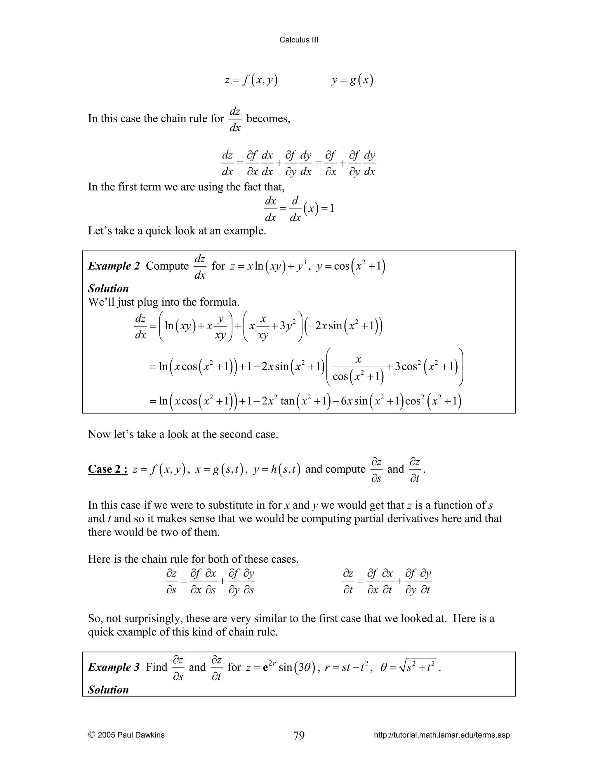 Calculus III

z = f ( x, y )

In this case the chain rule for

y = g ( x)

dz
becomes,
dx

dz ∂f dx ∂f dy ∂f ∂f dy
=
+
=
+
dx ∂x dx ∂y dx ∂x ∂y dx
In the first term we are using the fact that,
dx d
= ( x) = 1
dx dx
Let’s take a quick look at an example.
Example 2 Compute

dz
for z = x ln ( xy ) + y 3 , y = cos ( x 2 + 1)
dx

Solution
We’ll just plug into the formula.
⎞
dz ⎛
y ⎞ ⎛ x
= ⎜ ln ( xy ) + x ⎟ + ⎜ x + 3 y 2 ⎟ −2 x sin ( x 2 + 1)
dx ⎝
xy ⎠ ⎝ xy
⎠

(

)

⎛
⎞
x
= ln x cos ( x 2 + 1) + 1 − 2 x sin ( x 2 + 1) ⎜
+ 3cos 2 ( x 2 + 1) ⎟
⎜ cos ( x 2 + 1)
⎟
⎝
⎠

(

)

(

)

= ln x cos ( x 2 + 1) + 1 − 2 x 2 tan ( x 2 + 1) − 6 x sin ( x 2 + 1) cos 2 ( x 2 + 1)

Now let’s take a look at the second case.
Case 2 : z = f ( x, y ) , x = g ( s, t ) , y = h ( s, t ) and compute

∂z
∂z
and
.
∂s
∂t

In this case if we were to substitute in for x and y we would get that z is a function of s
and t and so it makes sense that we would be computing partial derivatives here and that
there would be two of them.
Here is the chain rule for both of these cases.
∂z ∂f ∂x ∂f ∂y
=
+
∂s ∂x ∂s ∂y ∂s

∂z ∂f ∂x ∂f ∂y
=
+
∂t ∂x ∂t ∂y ∂t

So, not surprisingly, these are very similar to the first case that we looked at. Here is a
quick example of this kind of chain rule.
Example 3 Find

∂z
∂z
and
for z = e 2 r sin ( 3θ ) , r = st − t 2 , θ = s 2 + t 2 .
∂s
∂t

Solution

© 2005 Paul Dawkins

79

http://tutorial.math.lamar.edu/terms.asp

 