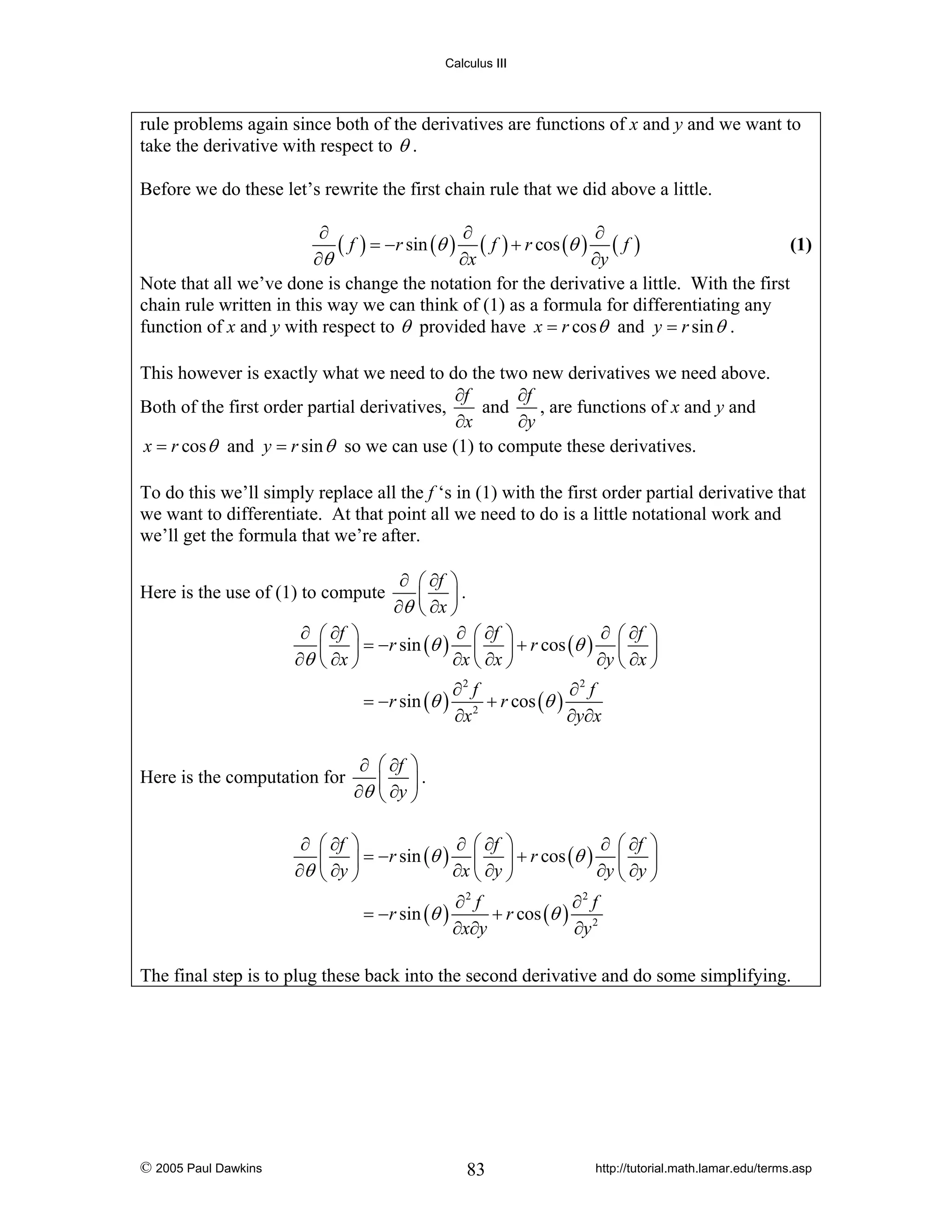 Calculus III

rule problems again since both of the derivatives are functions of x and y and we want to
take the derivative with respect to θ .
Before we do these let’s rewrite the first chain rule that we did above a little.
∂
∂
∂
(1)
( f ) = −r sin (θ ) ( f ) + r cos (θ ) ( f )
∂θ
∂x
∂y
Note that all we’ve done is change the notation for the derivative a little. With the first
chain rule written in this way we can think of (1) as a formula for differentiating any
function of x and y with respect to θ provided have x = r cos θ and y = r sin θ .
This however is exactly what we need to do the two new derivatives we need above.
∂f
∂f
and
, are functions of x and y and
Both of the first order partial derivatives,
∂x
∂y
x = r cos θ and y = r sin θ so we can use (1) to compute these derivatives.
To do this we’ll simply replace all the f ‘s in (1) with the first order partial derivative that
we want to differentiate. At that point all we need to do is a little notational work and
we’ll get the formula that we’re after.
∂ ⎛ ∂f ⎞
⎜ ⎟.
∂θ ⎝ ∂x ⎠
∂ ⎛ ∂f ⎞
∂ ⎛ ∂f ⎞
∂ ⎛ ∂f ⎞
⎜ ⎟ = −r sin (θ ) ⎜ ⎟ + r cos (θ ) ⎜ ⎟
∂θ ⎝ ∂x ⎠
∂x ⎝ ∂x ⎠
∂y ⎝ ∂x ⎠

Here is the use of (1) to compute

= −r sin (θ )

Here is the computation for
∂
∂θ

∂2 f
∂2 f
+ r cos (θ )
∂x 2
∂y∂x

∂ ⎛ ∂f ⎞
⎜ ⎟.
∂θ ⎝ ∂y ⎠

⎛ ∂f ⎞
∂ ⎛ ∂f ⎞
∂ ⎛ ∂f ⎞
⎜ ⎟ = −r sin (θ ) ⎜ ⎟ + r cos (θ ) ⎜ ⎟
∂x ⎝ ∂y ⎠
∂y ⎝ ∂y ⎠
⎝ ∂y ⎠
∂2 f
∂2 f
= −r sin (θ )
+ r cos (θ ) 2
∂x∂y
∂y

The final step is to plug these back into the second derivative and do some simplifying.

© 2005 Paul Dawkins

83

http://tutorial.math.lamar.edu/terms.asp

 