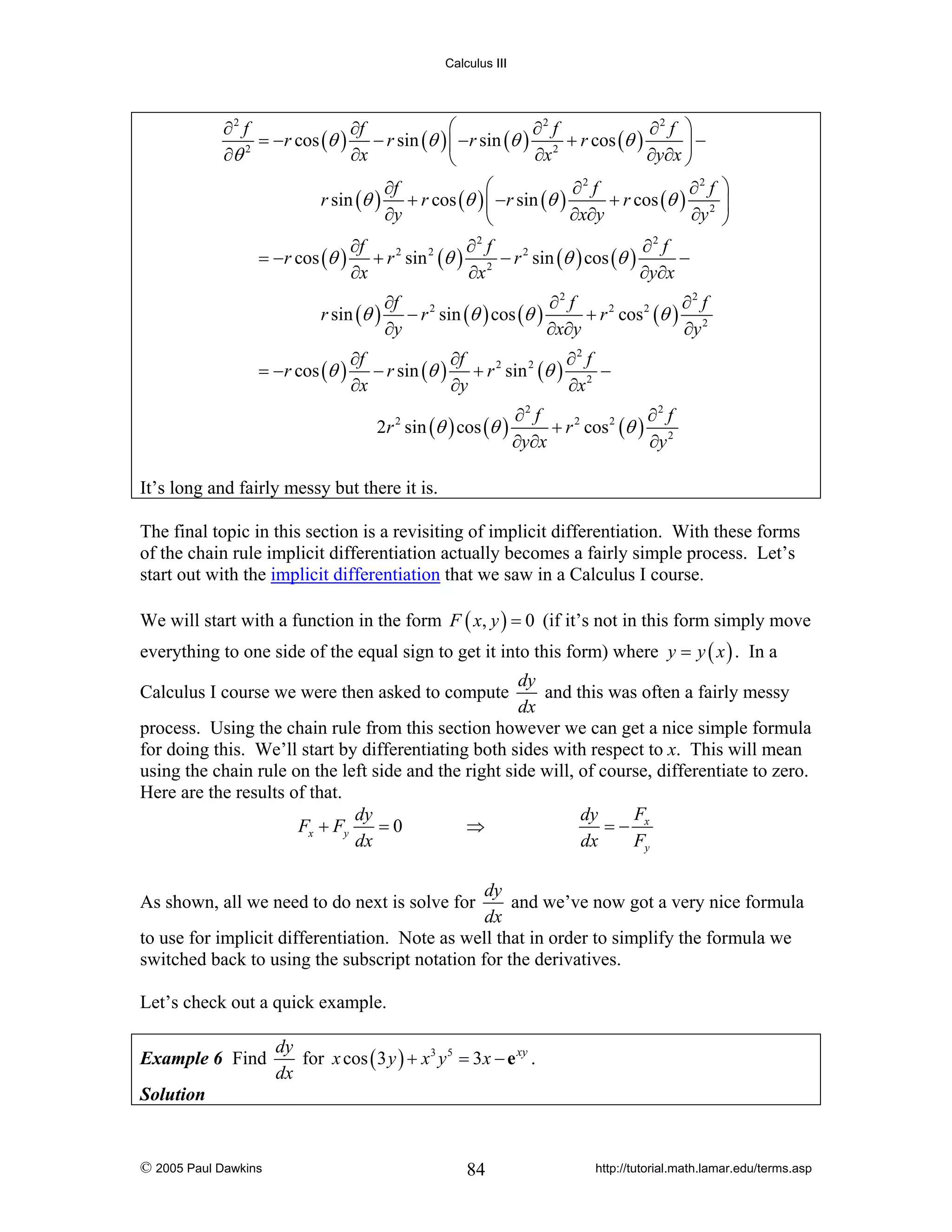 Calculus III

⎛
∂2 f
∂f
∂2 f
∂2 f ⎞
= −r cos (θ ) − r sin (θ ) ⎜ − r sin (θ ) 2 + r cos (θ )
⎟−
∂θ 2
∂x
∂x
∂y∂x ⎠
⎝
⎛
∂f
∂2 f
∂2 f ⎞
r sin (θ ) + r cos (θ ) ⎜ −r sin (θ )
+ r cos (θ ) 2 ⎟
∂y
∂x∂y
∂y ⎠
⎝
∂f
∂2 f
∂2 f
= −r cos (θ ) + r 2 sin 2 (θ ) 2 − r 2 sin (θ ) cos (θ )
−
∂x
∂x
∂y∂x
r sin (θ )
= −r cos (θ )

∂f
∂2 f
∂2 f
− r 2 sin (θ ) cos (θ )
+ r 2 cos 2 (θ ) 2
∂y
∂x∂y
∂y

∂f
∂2 f
∂f
− r sin (θ ) + r 2 sin 2 (θ ) 2 −
∂y
∂x
∂x
2r 2 sin (θ ) cos (θ )

∂2 f
∂2 f
+ r 2 cos 2 (θ ) 2
∂y∂x
∂y

It’s long and fairly messy but there it is.
The final topic in this section is a revisiting of implicit differentiation. With these forms
of the chain rule implicit differentiation actually becomes a fairly simple process. Let’s
start out with the implicit differentiation that we saw in a Calculus I course.
We will start with a function in the form F ( x, y ) = 0 (if it’s not in this form simply move
everything to one side of the equal sign to get it into this form) where y = y ( x ) . In a
dy
and this was often a fairly messy
dx
process. Using the chain rule from this section however we can get a nice simple formula
for doing this. We’ll start by differentiating both sides with respect to x. This will mean
using the chain rule on the left side and the right side will, of course, differentiate to zero.
Here are the results of that.
F
dy
dy
Fx + Fy
=0
⇒
=− x
dx
dx
Fy
Calculus I course we were then asked to compute

dy
and we’ve now got a very nice formula
dx
to use for implicit differentiation. Note as well that in order to simplify the formula we
switched back to using the subscript notation for the derivatives.
As shown, all we need to do next is solve for

Let’s check out a quick example.
Example 6 Find

dy
for x cos ( 3 y ) + x 3 y 5 = 3 x − e xy .
dx

Solution

© 2005 Paul Dawkins

84

http://tutorial.math.lamar.edu/terms.asp

 