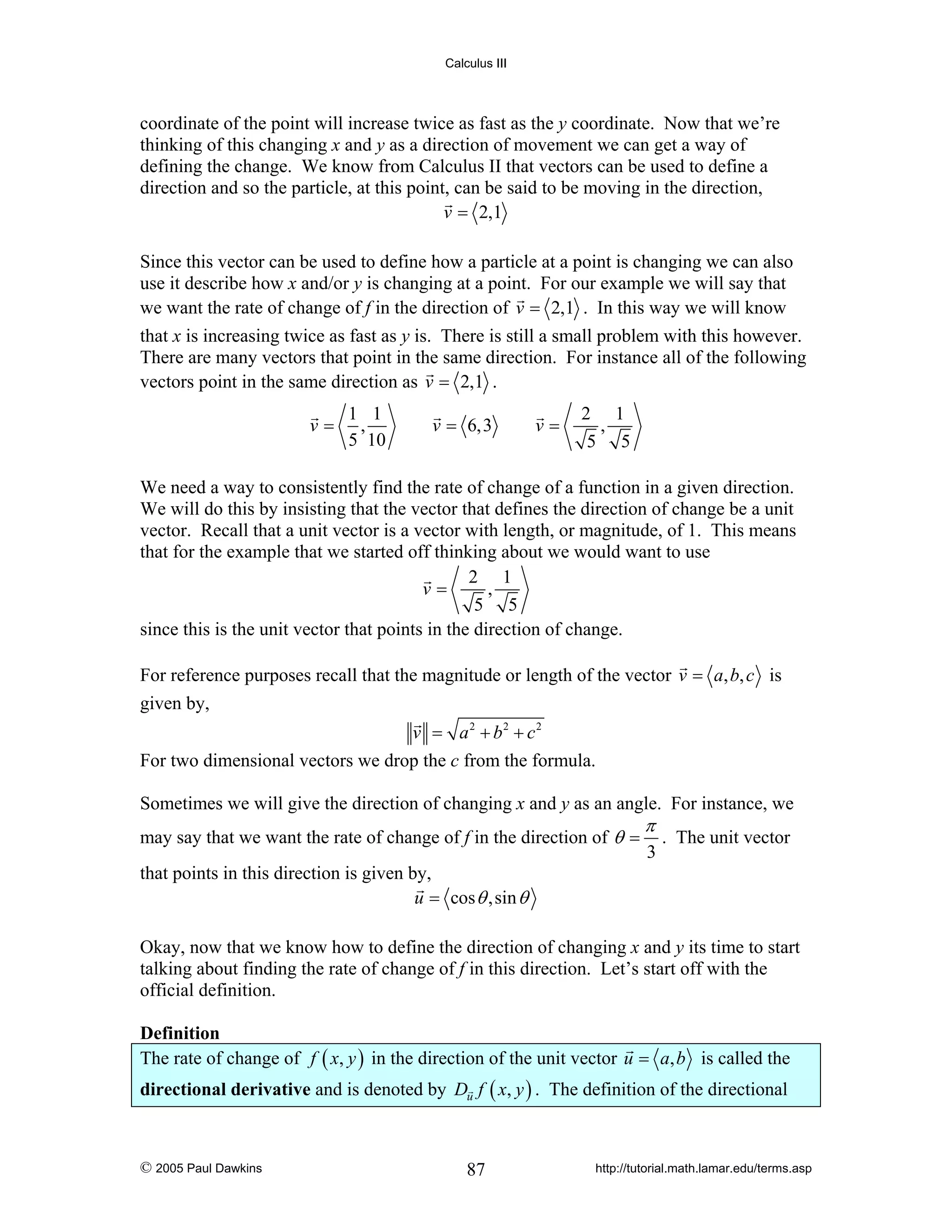 Calculus III

coordinate of the point will increase twice as fast as the y coordinate. Now that we’re
thinking of this changing x and y as a direction of movement we can get a way of
defining the change. We know from Calculus II that vectors can be used to define a
direction and so the particle, at this point, can be said to be moving in the direction,
v = 2,1
Since this vector can be used to define how a particle at a point is changing we can also
use it describe how x and/or y is changing at a point. For our example we will say that
we want the rate of change of f in the direction of v = 2,1 . In this way we will know
that x is increasing twice as fast as y is. There is still a small problem with this however.
There are many vectors that point in the same direction. For instance all of the following
vectors point in the same direction as v = 2,1 .
v=

1 1
,
5 10

v = 6,3

v=

2 1
,
5 5

We need a way to consistently find the rate of change of a function in a given direction.
We will do this by insisting that the vector that defines the direction of change be a unit
vector. Recall that a unit vector is a vector with length, or magnitude, of 1. This means
that for the example that we started off thinking about we would want to use
2 1
v=
,
5 5
since this is the unit vector that points in the direction of change.
For reference purposes recall that the magnitude or length of the vector v = a, b, c is
given by,
v = a2 + b2 + c2

For two dimensional vectors we drop the c from the formula.
Sometimes we will give the direction of changing x and y as an angle. For instance, we
may say that we want the rate of change of f in the direction of θ =

π

3

. The unit vector

that points in this direction is given by,
u = cos θ ,sin θ
Okay, now that we know how to define the direction of changing x and y its time to start
talking about finding the rate of change of f in this direction. Let’s start off with the
official definition.

Definition
The rate of change of f ( x, y ) in the direction of the unit vector u = a, b is called the
directional derivative and is denoted by Du f ( x, y ) . The definition of the directional

© 2005 Paul Dawkins

87

http://tutorial.math.lamar.edu/terms.asp

 