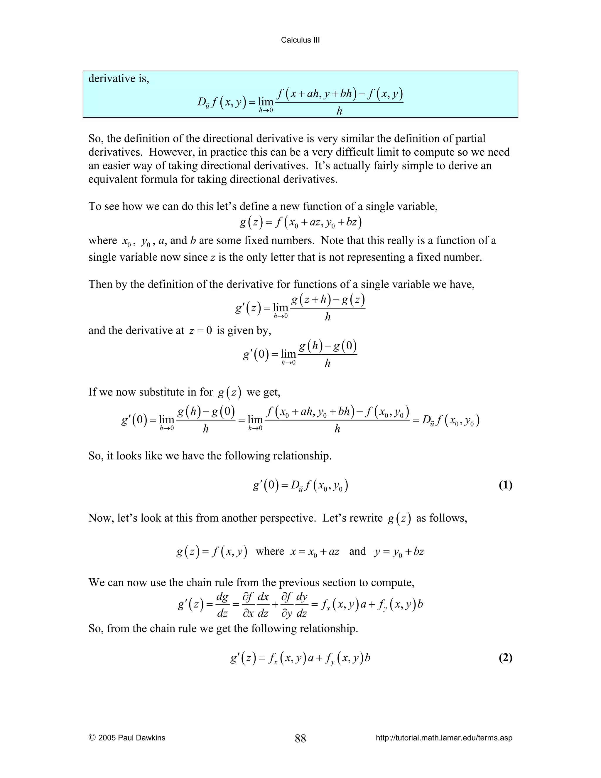 Calculus III

derivative is,
Du f ( x, y ) = lim
h →0

f ( x + ah, y + bh ) − f ( x, y )
h

So, the definition of the directional derivative is very similar the definition of partial
derivatives. However, in practice this can be a very difficult limit to compute so we need
an easier way of taking directional derivatives. It’s actually fairly simple to derive an
equivalent formula for taking directional derivatives.
To see how we can do this let’s define a new function of a single variable,
g ( z ) = f ( x0 + az , y0 + bz )
where x0 , y0 , a, and b are some fixed numbers. Note that this really is a function of a
single variable now since z is the only letter that is not representing a fixed number.
Then by the definition of the derivative for functions of a single variable we have,
g ( z + h) − g ( z )
g ′ ( z ) = lim
h →0
h
and the derivative at z = 0 is given by,
g ( h) − g ( 0)
g ′ ( 0 ) = lim
h →0
h
If we now substitute in for g ( z ) we get,
g ′ ( 0 ) = lim
h →0

g ( h ) − g ( 0)
f ( x0 + ah, y0 + bh ) − f ( x0 , y0 )
= lim
= Du f ( x0 , y0 )
h→0
h
h

So, it looks like we have the following relationship.
g ′ ( 0 ) = Du f ( x0 , y0 )

(1)

Now, let’s look at this from another perspective. Let’s rewrite g ( z ) as follows,
g ( z ) = f ( x, y ) where x = x0 + az and y = y0 + bz

We can now use the chain rule from the previous section to compute,
dg ∂f dx ∂f dy
g′ ( z ) =
=
+
= f x ( x , y ) a + f y ( x, y ) b
dz ∂x dz ∂y dz
So, from the chain rule we get the following relationship.
g ′ ( z ) = f x ( x, y ) a + f y ( x, y ) b

© 2005 Paul Dawkins

88

(2)

http://tutorial.math.lamar.edu/terms.asp

 