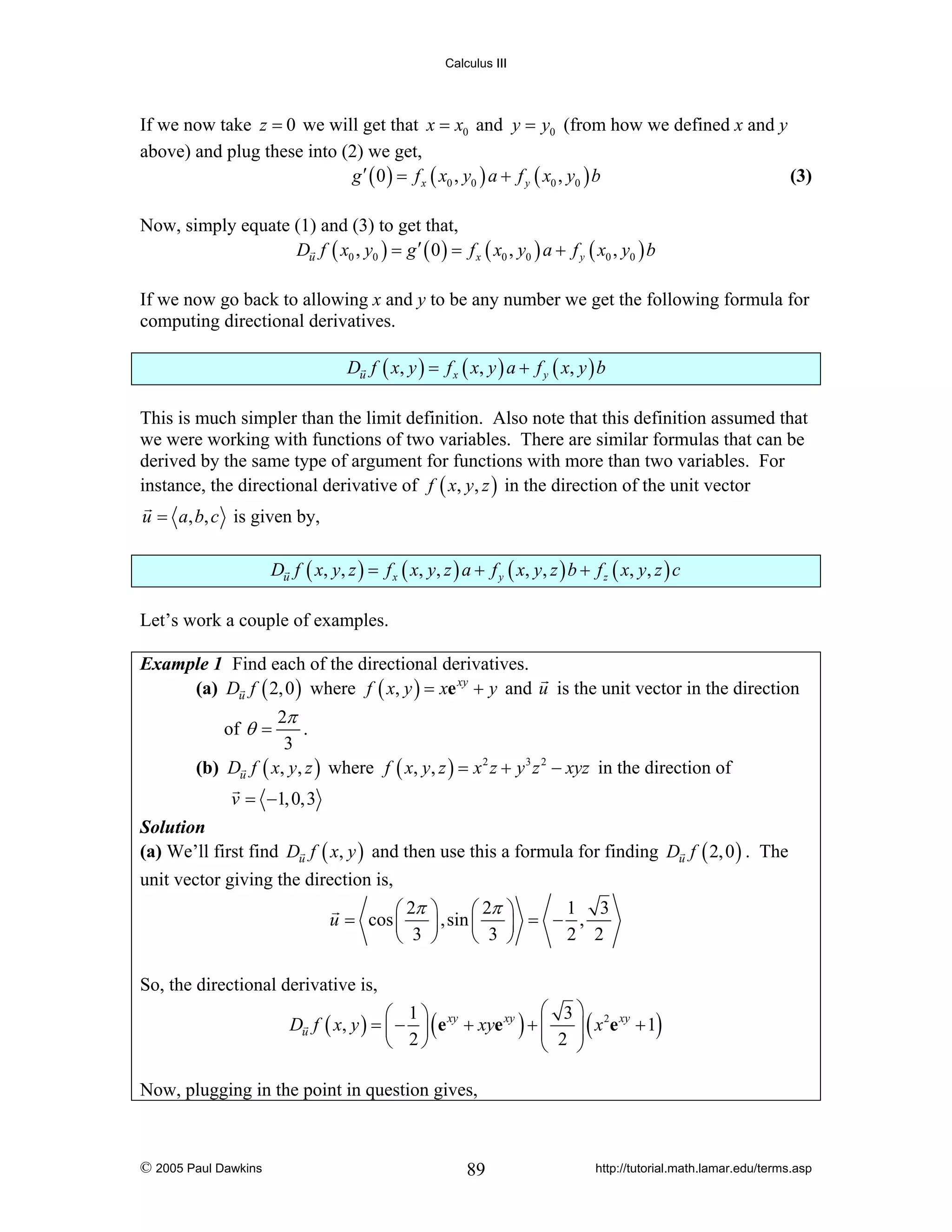 Calculus III

If we now take z = 0 we will get that x = x0 and y = y0 (from how we defined x and y
above) and plug these into (2) we get,
g ′ ( 0 ) = f x ( x0 , y0 ) a + f y ( x0 , y0 ) b
(3)
Now, simply equate (1) and (3) to get that,
Du f ( x0 , y0 ) = g ′ ( 0 ) = f x ( x0 , y0 ) a + f y ( x0 , y0 ) b
If we now go back to allowing x and y to be any number we get the following formula for
computing directional derivatives.
Du f ( x, y ) = f x ( x, y ) a + f y ( x, y ) b

This is much simpler than the limit definition. Also note that this definition assumed that
we were working with functions of two variables. There are similar formulas that can be
derived by the same type of argument for functions with more than two variables. For
instance, the directional derivative of f ( x, y, z ) in the direction of the unit vector
u = a, b, c is given by,
Du f ( x, y, z ) = f x ( x, y, z ) a + f y ( x, y, z ) b + f z ( x, y, z ) c

Let’s work a couple of examples.
Example 1 Find each of the directional derivatives.
(a) Du f ( 2, 0 ) where f ( x, y ) = xe xy + y and u is the unit vector in the direction

2π
.
3
(b) Du f ( x, y, z ) where f ( x, y, z ) = x 2 z + y 3 z 2 − xyz in the direction of
of θ =

v = −1, 0,3

Solution
(a) We’ll first find Du f ( x, y ) and then use this a formula for finding Du f ( 2, 0 ) . The

unit vector giving the direction is,
⎛ 2π
u = cos ⎜
⎝ 3

1 3
⎞
⎛ 2π ⎞
⎟ ,sin ⎜
⎟ = − ,
2 2
⎠
⎝ 3 ⎠

So, the directional derivative is,
⎛ 3 ⎞ 2 xy
⎛ 1⎞
Du f ( x, y ) = ⎜ − ⎟ ( e xy + xye xy ) + ⎜
⎜ 2 ⎟ ( x e + 1)
⎟
⎝ 2⎠
⎝
⎠
Now, plugging in the point in question gives,

© 2005 Paul Dawkins

89

http://tutorial.math.lamar.edu/terms.asp

 