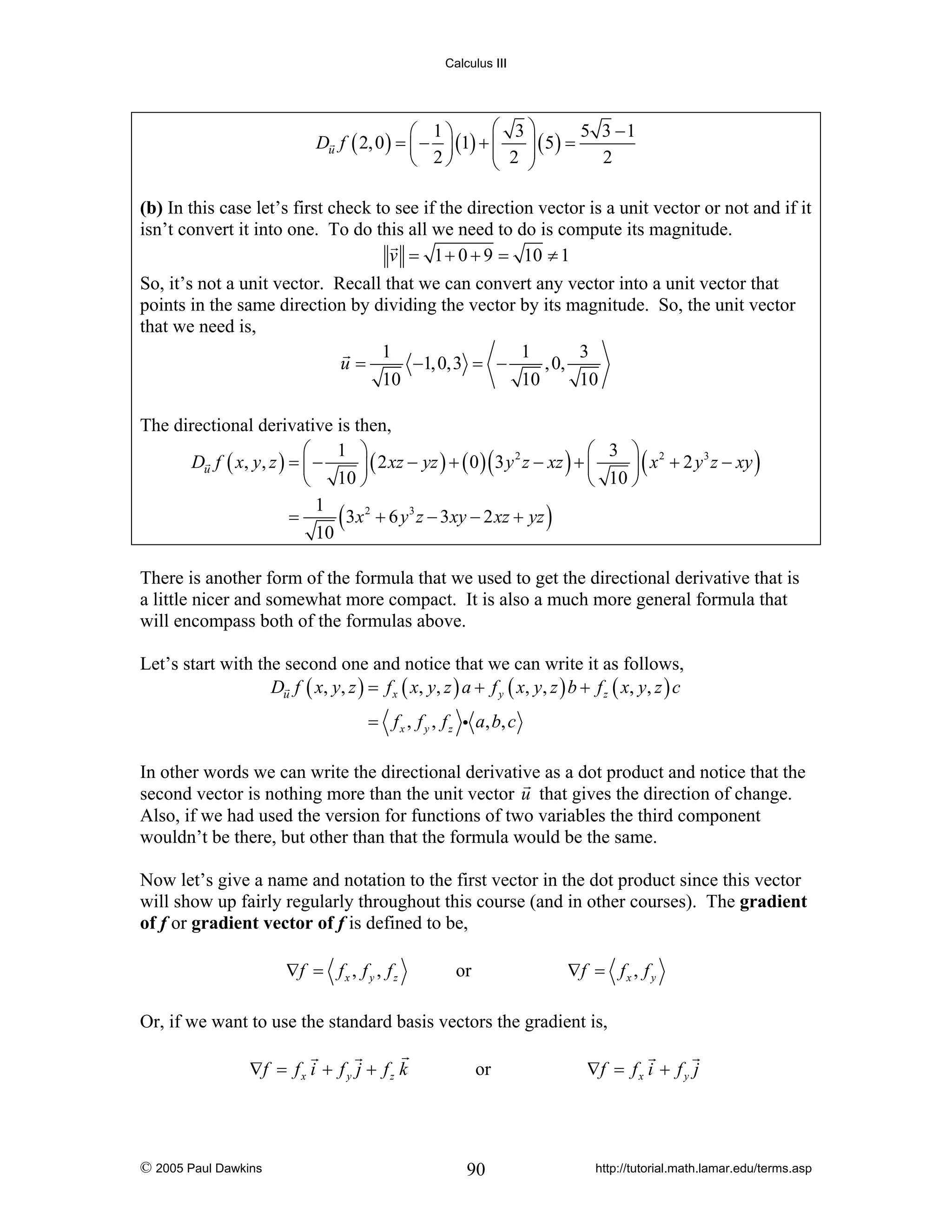 Calculus III

⎛ 3⎞
5 3 −1
⎛ 1⎞
Du f ( 2, 0 ) = ⎜ − ⎟ (1) + ⎜
⎟ ( 5) =
⎜ 2 ⎟
2
⎝ 2⎠
⎝
⎠

(b) In this case let’s first check to see if the direction vector is a unit vector or not and if it
isn’t convert it into one. To do this all we need to do is compute its magnitude.
v = 1 + 0 + 9 = 10 ≠ 1
So, it’s not a unit vector. Recall that we can convert any vector into a unit vector that
points in the same direction by dividing the vector by its magnitude. So, the unit vector
that we need is,
1
1
3
u=
−1, 0,3 = −
, 0,
10
10
10
The directional derivative is then,
⎛ 1 ⎞
⎛ 3 ⎞ 2
2
3
Du f ( x, y, z ) = ⎜ −
⎟ ( 2 xz − yz ) + ( 0 ) ( 3 y z − xz ) + ⎜
⎟ ( x + 2 y z − xy )
⎝ 10 ⎠
⎝ 10 ⎠
1
=
( 3x2 + 6 y3 z − 3xy − 2 xz + yz )
10
There is another form of the formula that we used to get the directional derivative that is
a little nicer and somewhat more compact. It is also a much more general formula that
will encompass both of the formulas above.
Let’s start with the second one and notice that we can write it as follows,
Du f ( x, y, z ) = f x ( x, y, z ) a + f y ( x, y, z ) b + f z ( x, y, z ) c
= f x , f y , f z i a, b, c
In other words we can write the directional derivative as a dot product and notice that the
second vector is nothing more than the unit vector u that gives the direction of change.
Also, if we had used the version for functions of two variables the third component
wouldn’t be there, but other than that the formula would be the same.
Now let’s give a name and notation to the first vector in the dot product since this vector
will show up fairly regularly throughout this course (and in other courses). The gradient
of f or gradient vector of f is defined to be,
∇f = f x , f y , f z

∇f = f x , f y

or

Or, if we want to use the standard basis vectors the gradient is,
∇f = f x i + f y j + f z k

© 2005 Paul Dawkins

or

90

∇f = f x i + f y j

http://tutorial.math.lamar.edu/terms.asp

 
