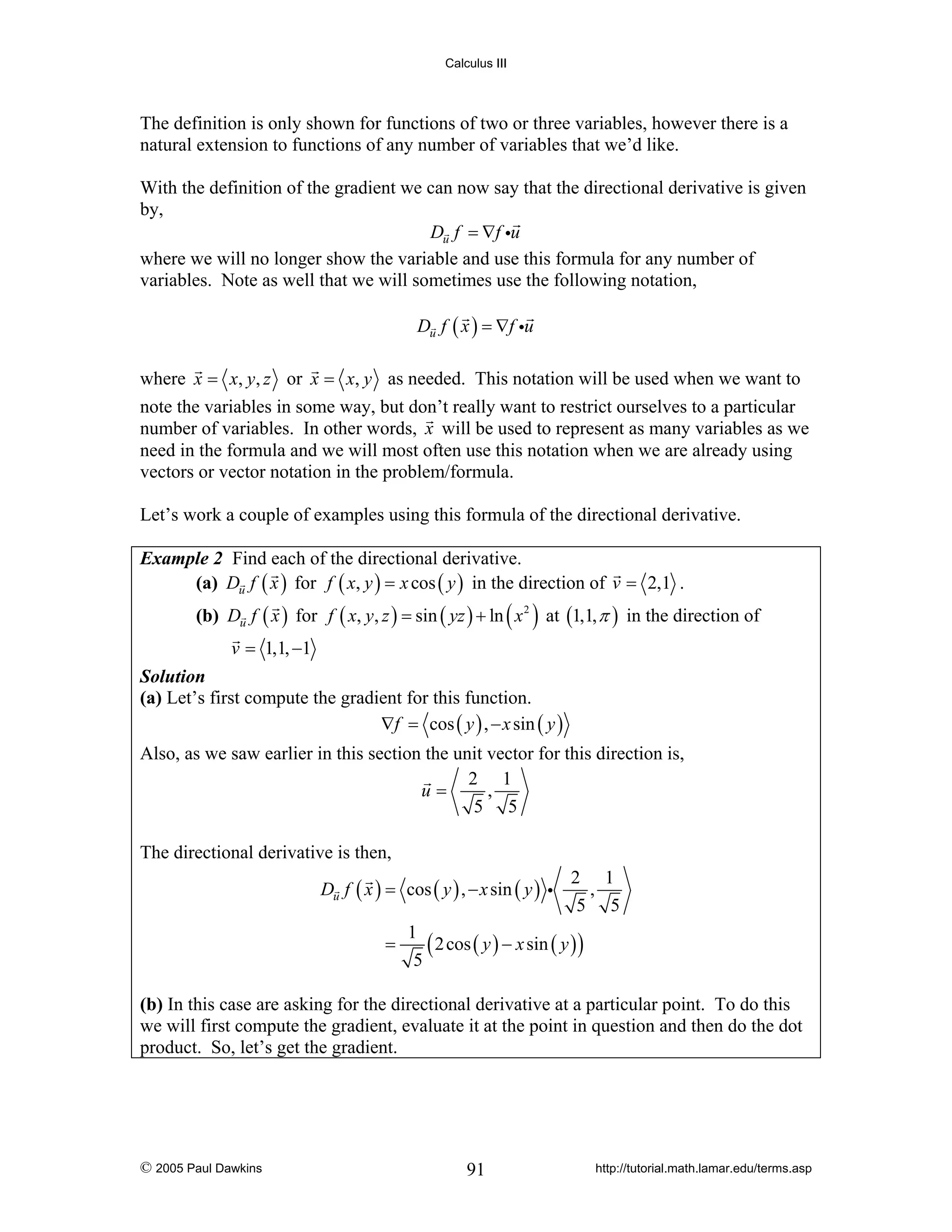 Calculus III

The definition is only shown for functions of two or three variables, however there is a
natural extension to functions of any number of variables that we’d like.
With the definition of the gradient we can now say that the directional derivative is given
by,
Du f = ∇f iu
where we will no longer show the variable and use this formula for any number of
variables. Note as well that we will sometimes use the following notation,
Du f ( x ) = ∇f iu

where x = x, y, z or x = x, y as needed. This notation will be used when we want to
note the variables in some way, but don’t really want to restrict ourselves to a particular
number of variables. In other words, x will be used to represent as many variables as we
need in the formula and we will most often use this notation when we are already using
vectors or vector notation in the problem/formula.
Let’s work a couple of examples using this formula of the directional derivative.
Example 2 Find each of the directional derivative.
(a) Du f ( x ) for f ( x, y ) = x cos ( y ) in the direction of v = 2,1 .

(b) Du f ( x ) for f ( x, y, z ) = sin ( yz ) + ln ( x 2 ) at (1,1, π ) in the direction of
v = 1,1, −1

Solution
(a) Let’s first compute the gradient for this function.
∇f = cos ( y ) , − x sin ( y )

Also, as we saw earlier in this section the unit vector for this direction is,
2 1
u=
,
5 5
The directional derivative is then,
Du f ( x ) = cos ( y ) , − x sin ( y ) i
=

2 1
,
5 5

1
( 2 cos ( y ) − x sin ( y ) )
5

(b) In this case are asking for the directional derivative at a particular point. To do this
we will first compute the gradient, evaluate it at the point in question and then do the dot
product. So, let’s get the gradient.

© 2005 Paul Dawkins

91

http://tutorial.math.lamar.edu/terms.asp

 