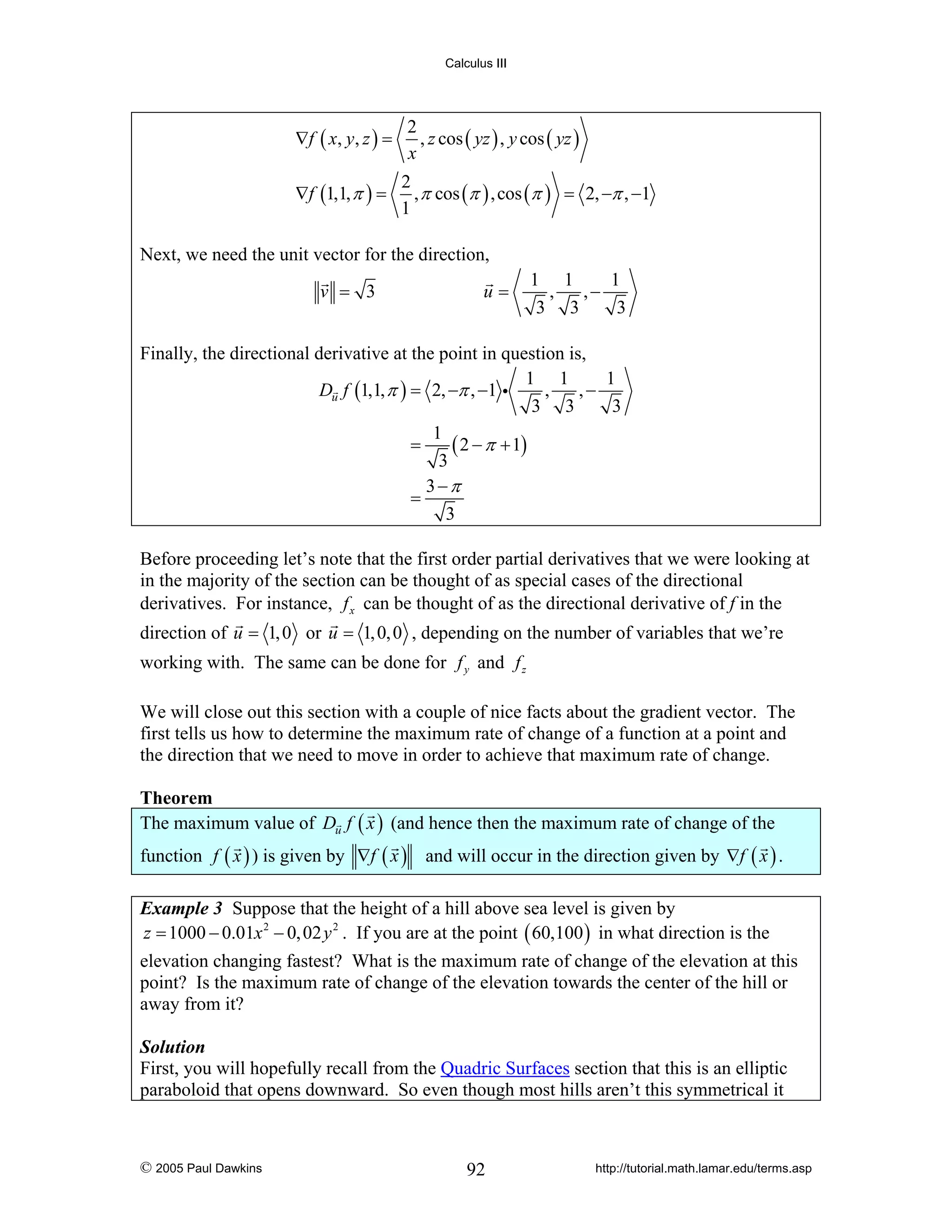 Calculus III

∇f ( x , y , z ) =
∇f (1,1, π ) =

2
, z cos ( yz ) , y cos ( yz )
x
2
, π cos (π ) , cos (π ) = 2, −π , −1
1

Next, we need the unit vector for the direction,
v = 3

u=

1 1
1
,
,−
3 3
3

Finally, the directional derivative at the point in question is,
1 1
1
Du f (1,1, π ) = 2, −π , −1 i
,
,−
3 3
3
1
=
( 2 − π + 1)
3
3−π
=
3
Before proceeding let’s note that the first order partial derivatives that we were looking at
in the majority of the section can be thought of as special cases of the directional
derivatives. For instance, f x can be thought of as the directional derivative of f in the
direction of u = 1, 0 or u = 1, 0, 0 , depending on the number of variables that we’re
working with. The same can be done for f y and f z
We will close out this section with a couple of nice facts about the gradient vector. The
first tells us how to determine the maximum rate of change of a function at a point and
the direction that we need to move in order to achieve that maximum rate of change.

Theorem
The maximum value of Du f ( x ) (and hence then the maximum rate of change of the
function f ( x ) ) is given by ∇f ( x ) and will occur in the direction given by ∇f ( x ) .
Example 3 Suppose that the height of a hill above sea level is given by
z = 1000 − 0.01x 2 − 0, 02 y 2 . If you are at the point ( 60,100 ) in what direction is the

elevation changing fastest? What is the maximum rate of change of the elevation at this
point? Is the maximum rate of change of the elevation towards the center of the hill or
away from it?
Solution
First, you will hopefully recall from the Quadric Surfaces section that this is an elliptic
paraboloid that opens downward. So even though most hills aren’t this symmetrical it

© 2005 Paul Dawkins

92

http://tutorial.math.lamar.edu/terms.asp

 
