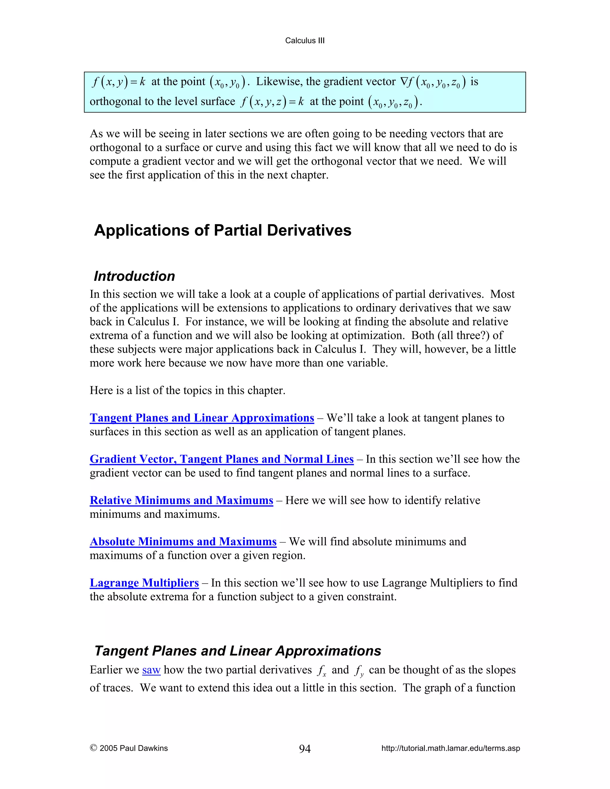 Calculus III

f ( x, y ) = k at the point ( x0 , y0 ) . Likewise, the gradient vector ∇f ( x0 , y0 , z0 ) is

orthogonal to the level surface f ( x, y, z ) = k at the point ( x0 , y0 , z0 ) .
As we will be seeing in later sections we are often going to be needing vectors that are
orthogonal to a surface or curve and using this fact we will know that all we need to do is
compute a gradient vector and we will get the orthogonal vector that we need. We will
see the first application of this in the next chapter.

Applications of Partial Derivatives
Introduction
In this section we will take a look at a couple of applications of partial derivatives. Most
of the applications will be extensions to applications to ordinary derivatives that we saw
back in Calculus I. For instance, we will be looking at finding the absolute and relative
extrema of a function and we will also be looking at optimization. Both (all three?) of
these subjects were major applications back in Calculus I. They will, however, be a little
more work here because we now have more than one variable.
Here is a list of the topics in this chapter.

Tangent Planes and Linear Approximations – We’ll take a look at tangent planes to
surfaces in this section as well as an application of tangent planes.
Gradient Vector, Tangent Planes and Normal Lines – In this section we’ll see how the
gradient vector can be used to find tangent planes and normal lines to a surface.
Relative Minimums and Maximums – Here we will see how to identify relative
minimums and maximums.
Absolute Minimums and Maximums – We will find absolute minimums and
maximums of a function over a given region.
Lagrange Multipliers – In this section we’ll see how to use Lagrange Multipliers to find
the absolute extrema for a function subject to a given constraint.

Tangent Planes and Linear Approximations
Earlier we saw how the two partial derivatives f x and f y can be thought of as the slopes
of traces. We want to extend this idea out a little in this section. The graph of a function

© 2005 Paul Dawkins

94

http://tutorial.math.lamar.edu/terms.asp

 