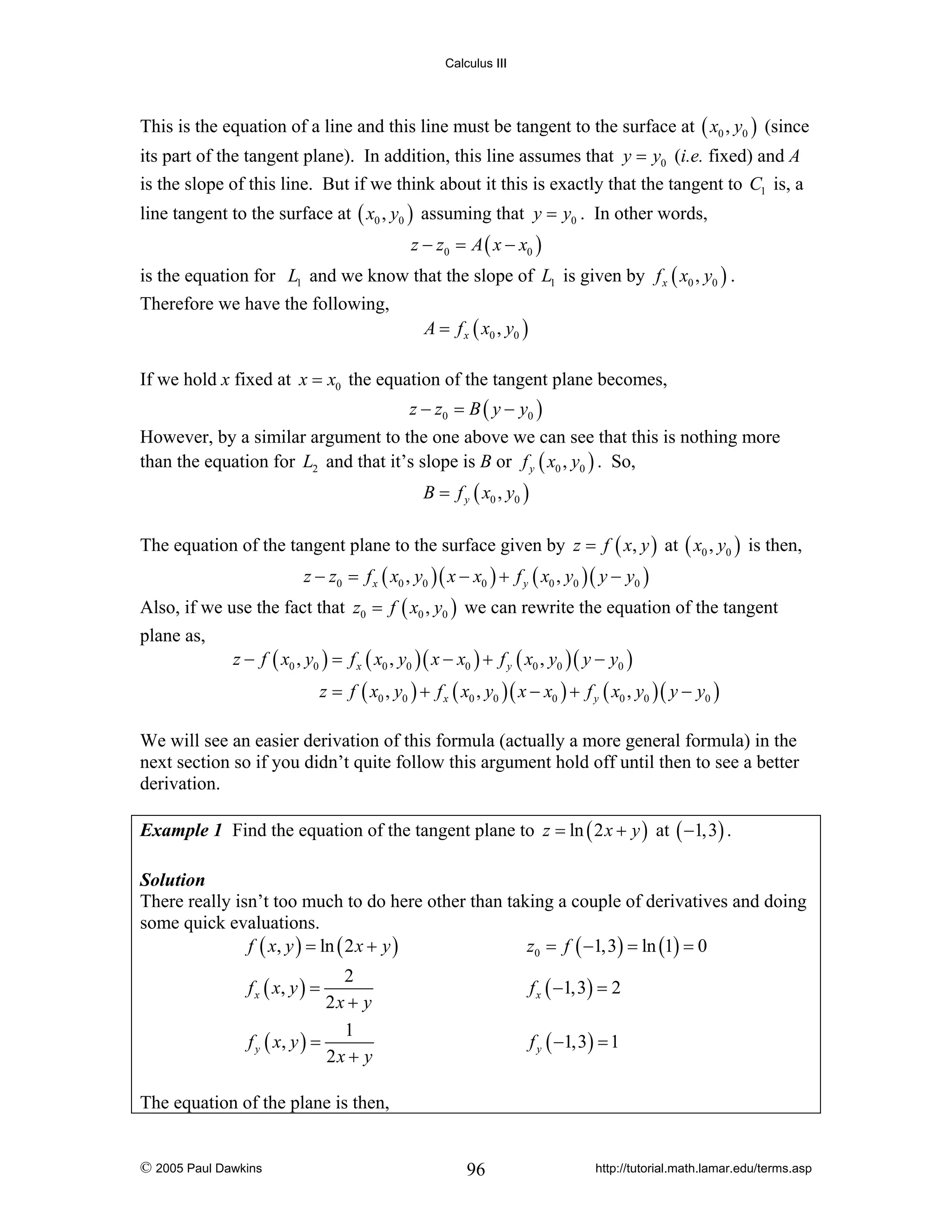 Calculus III

This is the equation of a line and this line must be tangent to the surface at ( x0 , y0 ) (since
its part of the tangent plane). In addition, this line assumes that y = y0 (i.e. fixed) and A
is the slope of this line. But if we think about it this is exactly that the tangent to C1 is, a

line tangent to the surface at ( x0 , y0 ) assuming that y = y0 . In other words,
z − z0 = A ( x − x0 )

is the equation for L1 and we know that the slope of L1 is given by f x ( x0 , y0 ) .
Therefore we have the following,

A = f x ( x0 , y0 )

If we hold x fixed at x = x0 the equation of the tangent plane becomes,
z − z0 = B ( y − y0 )

However, by a similar argument to the one above we can see that this is nothing more
than the equation for L2 and that it’s slope is B or f y ( x0 , y0 ) . So,
B = f y ( x0 , y0 )

The equation of the tangent plane to the surface given by z = f ( x, y ) at ( x0 , y0 ) is then,
z − z0 = f x ( x0 , y0 )( x − x0 ) + f y ( x0 , y0 )( y − y0 )

Also, if we use the fact that z0 = f ( x0 , y0 ) we can rewrite the equation of the tangent
plane as,

z − f ( x0 , y0 ) = f x ( x0 , y0 )( x − x0 ) + f y ( x0 , y0 )( y − y0 )
z = f ( x0 , y0 ) + f x ( x0 , y0 )( x − x0 ) + f y ( x0 , y0 )( y − y0 )

We will see an easier derivation of this formula (actually a more general formula) in the
next section so if you didn’t quite follow this argument hold off until then to see a better
derivation.
Example 1 Find the equation of the tangent plane to z = ln ( 2 x + y ) at ( −1,3) .
Solution
There really isn’t too much to do here other than taking a couple of derivatives and doing
some quick evaluations.
f ( x, y ) = ln ( 2 x + y )
z0 = f ( −1,3) = ln (1) = 0

2
2x + y
1
f y ( x, y ) =
2x + y

f x ( −1,3) = 2

f x ( x, y ) =

f y ( −1,3) = 1

The equation of the plane is then,

© 2005 Paul Dawkins

96

http://tutorial.math.lamar.edu/terms.asp

 