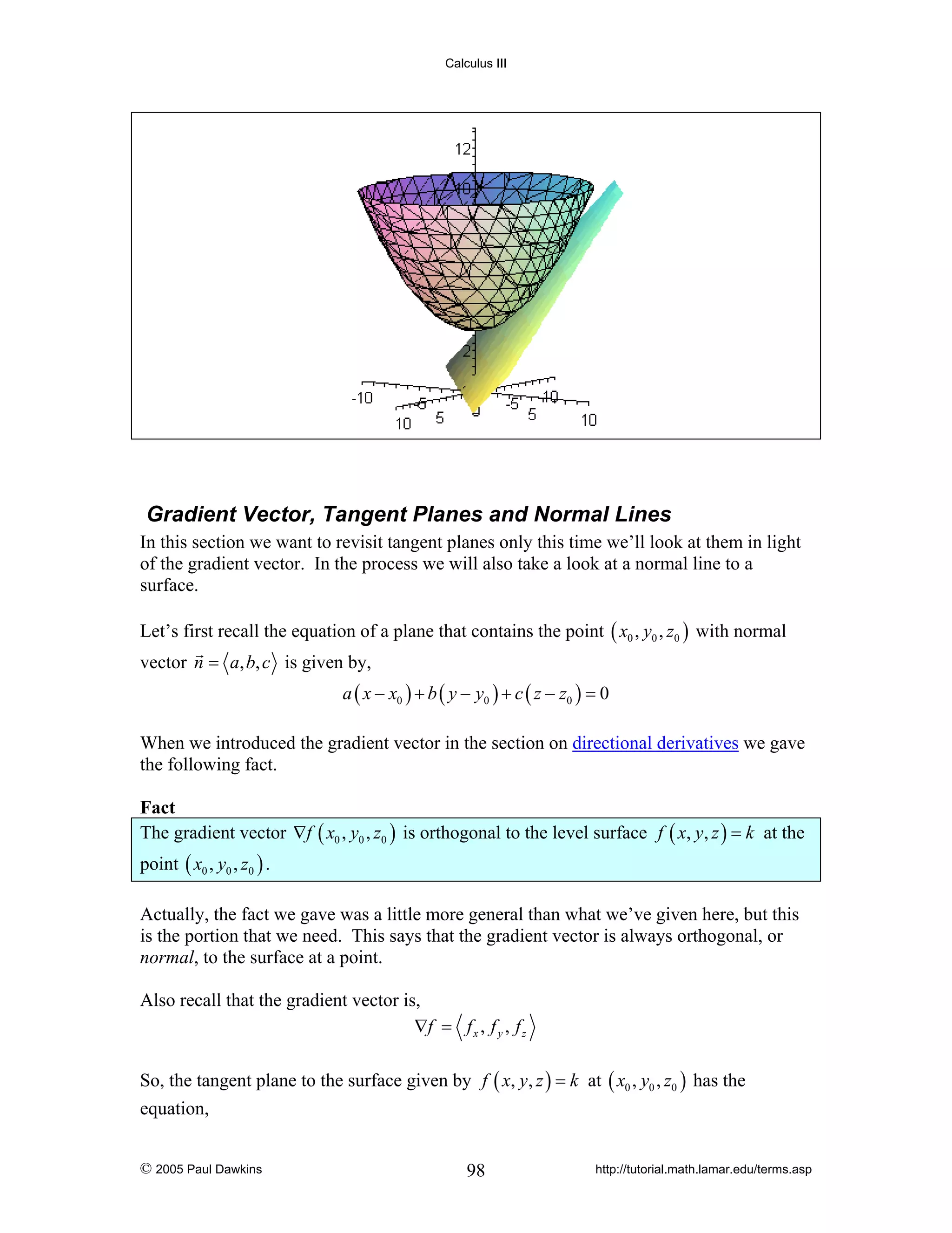 Calculus III

Gradient Vector, Tangent Planes and Normal Lines
In this section we want to revisit tangent planes only this time we’ll look at them in light
of the gradient vector. In the process we will also take a look at a normal line to a
surface.
Let’s first recall the equation of a plane that contains the point ( x0 , y0 , z0 ) with normal
vector n = a, b, c is given by,
a ( x − x0 ) + b ( y − y0 ) + c ( z − z0 ) = 0

When we introduced the gradient vector in the section on directional derivatives we gave
the following fact.

Fact
The gradient vector ∇f ( x0 , y0 , z0 ) is orthogonal to the level surface f ( x, y, z ) = k at the
point ( x0 , y0 , z0 ) .
Actually, the fact we gave was a little more general than what we’ve given here, but this
is the portion that we need. This says that the gradient vector is always orthogonal, or
normal, to the surface at a point.
Also recall that the gradient vector is,
∇f = f x , f y , f z
So, the tangent plane to the surface given by f ( x, y, z ) = k at ( x0 , y0 , z0 ) has the
equation,
© 2005 Paul Dawkins

98

http://tutorial.math.lamar.edu/terms.asp

 