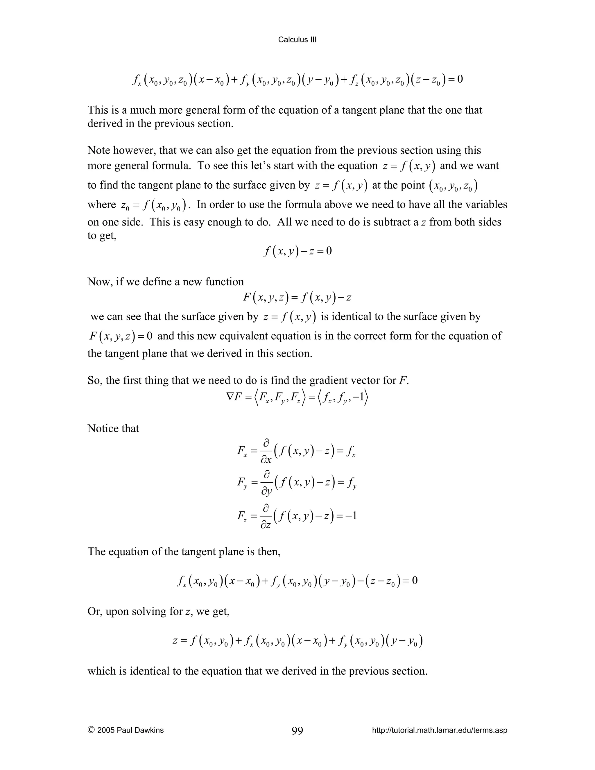 Calculus III

f x ( x0 , y0 , z0 )( x − x0 ) + f y ( x0 , y0 , z0 )( y − y0 ) + f z ( x0 , y0 , z0 )( z − z0 ) = 0

This is a much more general form of the equation of a tangent plane that the one that
derived in the previous section.
Note however, that we can also get the equation from the previous section using this
more general formula. To see this let’s start with the equation z = f ( x, y ) and we want
to find the tangent plane to the surface given by z = f ( x, y ) at the point ( x0 , y0 , z0 )
where z0 = f ( x0 , y0 ) . In order to use the formula above we need to have all the variables
on one side. This is easy enough to do. All we need to do is subtract a z from both sides
to get,
f ( x, y ) − z = 0
Now, if we define a new function
F ( x, y , z ) = f ( x, y ) − z
we can see that the surface given by z = f ( x, y ) is identical to the surface given by
F ( x, y, z ) = 0 and this new equivalent equation is in the correct form for the equation of

the tangent plane that we derived in this section.
So, the first thing that we need to do is find the gradient vector for F.
∇F = Fx , Fy , Fz = f x , f y , −1
Notice that
∂
( f ( x, y ) − z ) = f x
∂x
∂
Fy = ( f ( x, y ) − z ) = f y
∂y
∂
Fz = ( f ( x, y ) − z ) = −1
∂z
Fx =

The equation of the tangent plane is then,
f x ( x0 , y0 )( x − x0 ) + f y ( x0 , y0 )( y − y0 ) − ( z − z0 ) = 0

Or, upon solving for z, we get,
z = f ( x0 , y0 ) + f x ( x0 , y0 )( x − x0 ) + f y ( x0 , y0 )( y − y0 )

which is identical to the equation that we derived in the previous section.

© 2005 Paul Dawkins

99

http://tutorial.math.lamar.edu/terms.asp

 