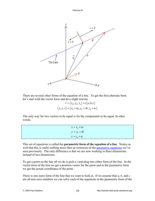 Calculus III

There are several other forms of the equation of a line. To get the first alternate form
let’s start with the vector form and do a slight rewrite.
r = x0 , y0 , z0 + t a, b, c

x, y, z = x0 + ta, y0 + tb, z0 + tc
The only way for two vectors to be equal is for the components to be equal. In other
words,
x = x0 + ta
y = y0 + tb
z = z0 + tc
This set of equations is called the parametric form of the equation of a line. Notice as
well that this is really nothing more than an extension of the parametric equations we’ve
seen previously. The only difference is that we are now working in three dimensions
instead of two dimensions.
To get a point on the line all we do is pick a t and plug into either form of the line. In the
vector form of the line we get a position vector for the point and in the parametric form
we get the actual coordinates of the point.
There is one more form of the line that we want to look at. If we assume that a, b, and c
are all non-zero numbers we can solve each of the equations in the parametric form of the

© 2005 Paul Dawkins

10

http://tutorial.math.lamar.edu/terms.asp

 