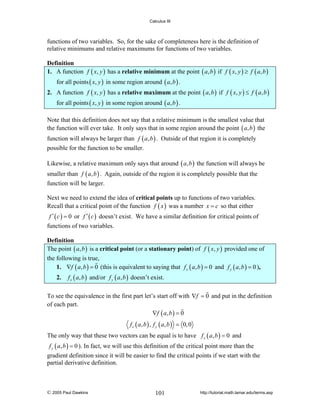 Calculus III

functions of two variables. So, for the sake of completeness here is the definition of
relative minimums and relative maximums for functions of two variables.

Definition
1. A function f ( x, y ) has a relative minimum at the point ( a, b ) if f ( x, y ) ≥ f ( a, b )
for all points ( x, y ) in some region around ( a, b ) .

2. A function f ( x, y ) has a relative maximum at the point ( a, b ) if f ( x, y ) ≤ f ( a, b )
for all points ( x, y ) in some region around ( a, b ) .
Note that this definition does not say that a relative minimum is the smallest value that
the function will ever take. It only says that in some region around the point ( a, b ) the
function will always be larger than f ( a, b ) . Outside of that region it is completely
possible for the function to be smaller.
Likewise, a relative maximum only says that around ( a, b ) the function will always be
smaller than f ( a, b ) . Again, outside of the region it is completely possible that the
function will be larger.
Next we need to extend the idea of critical points up to functions of two variables.
Recall that a critical point of the function f ( x ) was a number x = c so that either
f ′ ( c ) = 0 or f ′ ( c ) doesn’t exist. We have a similar definition for critical points of

functions of two variables.

Definition
The point ( a, b ) is a critical point (or a stationary point) of f ( x, y ) provided one of
the following is true,
1. ∇f ( a, b ) = 0 (this is equivalent to saying that f x ( a, b ) = 0 and f y ( a, b ) = 0 ),
2.

f x ( a, b ) and/or f y ( a, b ) doesn’t exist.

To see the equivalence in the first part let’s start off with ∇f = 0 and put in the definition
of each part.
∇f ( a , b ) = 0
f x ( a, b ) , f y ( a, b ) = 0, 0

The only way that these two vectors can be equal is to have f x ( a, b ) = 0 and
f y ( a, b ) = 0 ). In fact, we will use this definition of the critical point more than the

gradient definition since it will be easier to find the critical points if we start with the
partial derivative definition.

© 2005 Paul Dawkins

101

http://tutorial.math.lamar.edu/terms.asp

 
