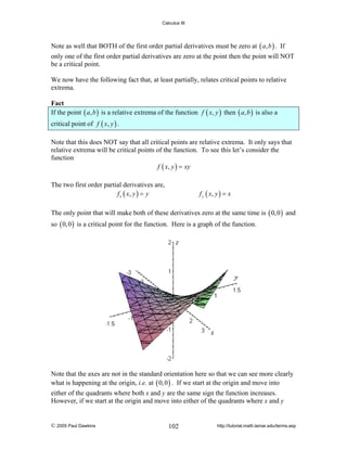 Calculus III

Note as well that BOTH of the first order partial derivatives must be zero at ( a, b ) . If
only one of the first order partial derivatives are zero at the point then the point will NOT
be a critical point.
We now have the following fact that, at least partially, relates critical points to relative
extrema.

Fact
If the point ( a, b ) is a relative extrema of the function f ( x, y ) then ( a, b ) is also a
critical point of f ( x, y ) .
Note that this does NOT say that all critical points are relative extrema. It only says that
relative extrema will be critical points of the function. To see this let’s consider the
function
f ( x, y ) = xy
The two first order partial derivatives are,
f x ( x, y ) = y

f y ( x, y ) = x

The only point that will make both of these derivatives zero at the same time is ( 0, 0 ) and
so ( 0, 0 ) is a critical point for the function. Here is a graph of the function.

Note that the axes are not in the standard orientation here so that we can see more clearly
what is happening at the origin, i.e. at ( 0, 0 ) . If we start at the origin and move into
either of the quadrants where both x and y are the same sign the function increases.
However, if we start at the origin and move into either of the quadrants where x and y

© 2005 Paul Dawkins

102

http://tutorial.math.lamar.edu/terms.asp

 