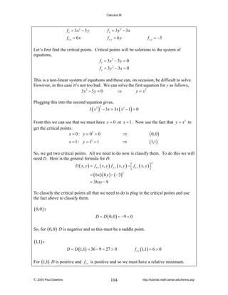 Calculus III

f x = 3x 2 − 3 y

f y = 3 y 2 − 3x

fx x = 6x

fy y = 6y

f x y = −3

Let’s first find the critical points. Critical points will be solutions to the system of
equations,
f x = 3x 2 − 3 y = 0
f y = 3 y 2 − 3x = 0
This is a non-linear system of equations and these can, on occasion, be difficult to solve.
However, in this case it’s not too bad. We can solve the first equation for y as follows,
3x 2 − 3 y = 0
⇒
y = x2
Plugging this into the second equation gives,

3 ( x 2 ) − 3 x = 3 x ( x3 − 1) = 0
2

From this we can see that we must have x = 0 or x = 1 . Now use the fact that y = x 2 to
get the critical points.
x = 0 : y = 02 = 0
⇒
( 0, 0 )
x = 1: y = 12 = 1

(1,1)

⇒

So, we get two critical points. All we need to do now is classify them. To do this we will
need D. Here is the general formula for D.
D ( x , y ) = f x x ( x, y ) f y y ( x , y ) − ⎡ f x y ( x , y ) ⎤
⎣
⎦
= ( 6 x )( 6 y ) − ( −3)

2

2

= 36 xy − 9

To classify the critical points all that we need to do is plug in the critical points and use
the fact above to classify them.

( 0, 0 ) :
D = D ( 0, 0 ) = −9 < 0

So, for ( 0, 0 ) D is negative and so this must be a saddle point.

(1,1) :
D = D (1,1) = 36 − 9 = 27 > 0

f x x (1,1) = 6 > 0

For (1,1) D is positive and f x x is positive and so we must have a relative minimum.

© 2005 Paul Dawkins

104

http://tutorial.math.lamar.edu/terms.asp

 