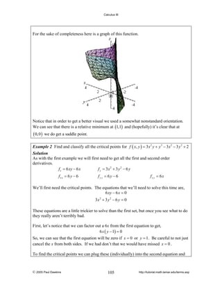 Calculus III

For the sake of completeness here is a graph of this function.

Notice that in order to get a better visual we used a somewhat nonstandard orientation.
We can see that there is a relative minimum at (1,1) and (hopefully) it’s clear that at

( 0, 0 )

we do get a saddle point.

Example 2 Find and classify all the critical points for f ( x, y ) = 3 x 2 y + y 3 − 3 x 2 − 3 y 2 + 2
Solution
As with the first example we will first need to get all the first and second order
derivatives.
f x = 6 xy − 6 x
f y = 3x2 + 3 y 2 − 6 y

fx x = 6 y − 6

fy y = 6y − 6

fx y = 6x

We’ll first need the critical points. The equations that we’ll need to solve this time are,
6 xy − 6 x = 0
3x 2 + 3 y 2 − 6 y = 0
These equations are a little trickier to solve than the first set, but once you see what to do
they really aren’t terribly bad.
First, let’s notice that we can factor out a 6x from the first equation to get,
6 x ( y − 1) = 0
So, we can see that the first equation will be zero if x = 0 or y = 1 . Be careful to not just
cancel the x from both sides. If we had don’t that we would have missed x = 0 .
To find the critical points we can plug these (individually) into the second equation and

© 2005 Paul Dawkins

105

http://tutorial.math.lamar.edu/terms.asp

 