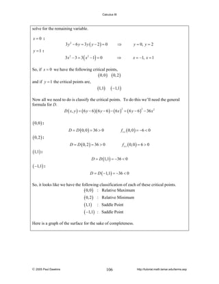 Calculus III

solve for the remaining variable.
x=0 :

y =1 :

3 y2 − 6 y = 3 y ( y − 2) = 0

⇒

y = 0, y = 2

3x 2 − 3 = 3 ( x 2 − 1) = 0

⇒

x = −1, x = 1

So, if x = 0 we have the following critical points,
( 0, 0 ) ( 0, 2 )
and if y = 1 the critical points are,

(1,1) ( −1,1)
Now all we need to do is classify the critical points. To do this we’ll need the general
formula for D.
2
2
D ( x, y ) = ( 6 y − 6 )( 6 y − 6 ) − ( 6 x ) = ( 6 y − 6 ) − 36 x 2

( 0, 0 ) :
D = D ( 0, 0 ) = 36 > 0

f x x ( 0, 0 ) = −6 < 0

D = D ( 0, 2 ) = 36 > 0

f x x ( 0, 0 ) = 6 > 0

( 0, 2 ) :
(1,1) :
D = D (1,1) = −36 < 0

( −1,1) :
D = D ( −1,1) = −36 < 0

So, it looks like we have the following classification of each of these critical points.
( 0, 0 ) : Relative Maximum

( 0, 2 )
(1,1)
( −1,1)

: Relative Minimum
: Saddle Point
: Saddle Point

Here is a graph of the surface for the sake of completeness.

© 2005 Paul Dawkins

106

http://tutorial.math.lamar.edu/terms.asp

 