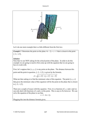 Calculus III

Let’s do one more example that is a little different from the first two.
Example 3 Determine the point on the plane 4 x − 2 y + z = 1 that is closest to the point
( −2, −1,5 ) .
Solution
Note that we are NOT asking for the critical points of the plane. In order to do this
example we are going to need to first come up with the equation that we are going to
have to work with.

First, let’s suppose that ( x, y, z ) is any point on the plane. The distance between this
point and the point in question, ( −2, −1,5 ) , is given by the formula,
d=

( x + 2 ) + ( y + 1) + ( z − 5)
2

2

2

What are then asking is to find the minimum value of this equation. The point ( x, y, z )
that gives the minimum value of this equation will be the point on the plane that is closest
to ( −2, −1,5 ) .
There are a couple of issues with this equation. First, it is a function of x, y and z and we
can only deal with functions of x and y at this point. This is easy to fix however. We can
solve the equation of the plane to see that,
z = 1 − 4x + 2 y
Plugging this into the distance formula gives,

© 2005 Paul Dawkins

107

http://tutorial.math.lamar.edu/terms.asp

 