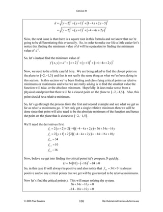 Calculus III

d=
=

( x + 2 ) + ( y + 1) + (1 − 4 x + 2 y − 5 )
2

2

( x + 2 ) + ( y + 1) + ( −4 − 4 x + 2 y )
2

2

2

2

Now, the next issue is that there is a square root in this formula and we know that we’re
going to be differentiating this eventually. So, in order to make our life a little easier let’s
notice that finding the minimum value of d will be equivalent to finding the minimum
value of d 2 .
So, let’s instead find the minimum value of
2
2
2
f ( x, y ) = d 2 = ( x + 2 ) + ( y + 1) + ( −4 − 4 x + 2 y )
Now, we need to be a little careful here. We are being asked to find the closest point on
the plane to ( −2, −1,5 ) and that is not really the same thing as what we’ve been doing in
this section. In this section we’ve been finding and classifying critical points as relative
minimums or maximums and what we are really asking is to find the smallest value the
function will take, or the absolute minimum. Hopefully, it does make sense from a
physical standpoint that there will be a closest point on the plane to ( −2, −1,5 ) . Also, this
point should be a relative minimum.
So, let’s go through the process from the first and second example and see what we get as
far as relative minimums go. If we only get a single relative minimum then we will be
done since that point will also need to be the absolute minimum of the function and hence
the point on the plane that is closest to ( −2, −1,5 ) .
We’ll need the derivatives first.
f x = 2 ( x + 2 ) + 2 ( −4 )( −4 − 4 x + 2 y ) = 36 + 34 x − 16 y

f y = 2 ( y + 1) + 2 ( 2 )( −4 − 4 x + 2 y ) = −14 − 16 x + 10 y
f x x = 34
f y y = 10
f x y − 16
Now, before we get into finding the critical point let’s compute D quickly.
2
D = 34 (10 ) − ( −16 ) = 84 > 0
So, in this case D will always be positive and also notice that f x x = 34 > 0 is always
positive and so any critical points that we get will be guaranteed to be relative minimums.
Now let’s find the critical point(s). This will mean solving the system.
36 + 34 x − 16 y = 0
−14 − 16 x + 10 y = 0

© 2005 Paul Dawkins

108

http://tutorial.math.lamar.edu/terms.asp

 