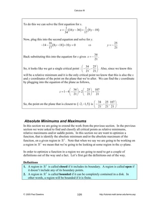 Calculus III

To do this we can solve the first equation for x.
1
1
x = (16 y − 36 ) = ( 8 y − 18 )
34
17
Now, plug this into the second equation and solve for y.
16
−14 − ( 8 y − 18 ) + 10 y = 0
⇒
17
Back substituting this into the equation for x gives x = −

y=−

25
21

34
.
21

⎛ 34 25 ⎞
So, it looks like we get a single critical point : ⎜ − , − ⎟ . Also, since we know this
⎝ 21 21 ⎠
will be a relative minimum and it is the only critical point we know that this is also the x
and y coordinates of the point on the plane that we’re after. We can find the z coordinate
by plugging into the equation of the plane as follows,
⎛ 34 ⎞ ⎛ 25 ⎞ 107
z = 1− 4⎜ − ⎟ + 2⎜ − ⎟ =
⎝ 21 ⎠ ⎝ 21 ⎠ 21
⎛ 34 25 107 ⎞
So, the point on the plane that is closest to ( −2, −1,5 ) is ⎜ − , − ,
⎟.
⎝ 21 21 21 ⎠

Absolute Minimums and Maximums
In this section we are going to extend the work from the previous section. In the previous
section we were asked to find and classify all critical points as relative minimums,
relative maximums and/or saddle points. In this section we are want to optimize a
function, that is identify the absolute minimum and/or the absolute maximum of the
function, on a given region in 2 . Note that when we say we are going to be working on
a region in 2 we mean that we’re going to be looking at some region in the xy-plane.
In order to optimize a function in a region we are going to need to get a couple of
definitions out of the way and a fact. Let’s first get the definitions out of the way.

Definitions
1. A region in 2 is called closed if it includes its boundary. A region is called open if
it doesn’t include any of its boundary points.
2. A region in 2 is called bounded if it can be completely contained in a disk. In
other words, a region will be bounded if it is finite.

© 2005 Paul Dawkins

109

http://tutorial.math.lamar.edu/terms.asp

 