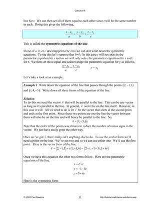 Calculus III

line for t. We can then set all of them equal to each other since t will be the same number
in each. Doing this gives the following,

x − x0 y − y0 z − z0
=
=
a
b
c
This is called the symmetric equations of the line.
If one of a, b, or c does happen to be zero we can still write down the symmetric
equations. To see this let’s suppose that b=0. In this case t will not exist in the
parametric equation for y and so we will only solve the parametric equations for x and z
for t. We then set those equal and acknowledge the parametric equation for y as follows,
x − x0 z − z0
=
y = y0
a
c
Let’s take a look at an example.
Example 1 Write down the equation of the line that passes through the points ( 2, −1,3)

and (1, 4, −3) . Write down all three forms of the equation of the line.
Solution
To do this we need the vector v that will be parallel to the line. This can be any vector
as long as it’s parallel to the line. In general, v won’t lie on the line itself. However, in
this case it will. All we need to do is let v be the vector that starts at the second point
and ends at the first point. Since these two points are one the line the vector between
them will also lie on the line and will hence be parallel to the line. So,
v = 1, −5, 6

Note that the order of the points was chosen to reduce the number of minus signs in the
vector. We just have easily gone the other way.
Once we’ve got v there really isn’t anything else to do. To use the vector form we’ll
need a point on the line. We’ve got two and so we can use either one. We’ll use the first
point. Here is the vector form of the line.
r = 2, −1,3 + t 1, −5, 6 = 2 + t , −1 − 5t ,3 + 6t
Once we have this equation the other two forms follow. Here are the parametric
equations of the line.
x = 2+t
y = −1 − 5t
z = 3 + 6t
Here is the symmetric form.

© 2005 Paul Dawkins

11

http://tutorial.math.lamar.edu/terms.asp

 