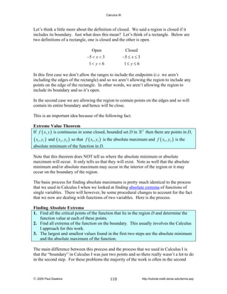 Calculus III

Let’s think a little more about the definition of closed. We said a region is closed if it
includes its boundary. Just what does this mean? Let’s think of a rectangle. Below are
two definitions of a rectangle, one is closed and the other is open.
Open

Closed

−5 < x < 3

−5 ≤ x ≤ 3

1< y < 6

1≤ y ≤ 6

In this first case we don’t allow the ranges to include the endpoints (i.e. we aren’t
including the edges of the rectangle) and so we aren’t allowing the region to include any
points on the edge of the rectangle. In other words, we aren’t allowing the region to
include its boundary and so it’s open.
In the second case we are allowing the region to contain points on the edges and so will
contain its entire boundary and hence will be close.
This is an important idea because of the following fact.

Extreme Value Theorem
If f ( x, y ) is continuous in some closed, bounded set D in

( x1 , y1 )

2

then there are points in D,

and ( x2 , y2 ) so that f ( x1 , y1 ) is the absolute maximum and f ( x2 , y2 ) is the

absolute minimum of the function in D.
Note that this theorem does NOT tell us where the absolute minimum or absolute
maximum will occur. It only tells us that they will exist. Note as well that the absolute
minimum and/or absolute maximum may occur in the interior of the region or it may
occur on the boundary of the region.
The basic process for finding absolute maximums is pretty much identical to the process
that we used in Calculus I when we looked at finding absolute extrema of functions of
single variables. There will however, be some procedural changes to account for the fact
that we now are dealing with functions of two variables. Here is the process.

Finding Absolute Extrema
1. Find all the critical points of the function that lie in the region D and determine the
function value at each of these points.
2. Find all extrema of the function on the boundary. This usually involves the Calculus
I approach for this work.
3. The largest and smallest values found in the first two steps are the absolute minimum
and the absolute maximum of the function.
The main difference between this process and the process that we used in Calculus I is
that the “boundary” in Calculus I was just two points and so there really wasn’t a lot to do
in the second step. For these problems the majority of the work is often in the second

© 2005 Paul Dawkins

110

http://tutorial.math.lamar.edu/terms.asp

 
