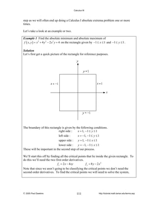 Calculus III

step as we will often end up doing a Calculus I absolute extrema problem one or more
times.
Let’s take a look at an example or two.
Example 1 Find the absolute minimum and absolute maximum of
f ( x, y ) = x 2 + 4 y 2 − 2 x 2 y + 4 on the rectangle given by −1 ≤ x ≤ 1 and −1 ≤ y ≤ 1 .
Solution
Let’s first get a quick picture of the rectangle for reference purposes.

The boundary of this rectangle is given by the following conditions.
x = 1, − 1 ≤ y ≤ 1
right side :
left side :
x = −1, − 1 ≤ y ≤ 1
upper side :
y = 1, − 1 ≤ x ≤ 1
lower side :
y = −1, − 1 ≤ x ≤ 1
These will be important in the second step of our process.
We’ll start this off by finding all the critical points that lie inside the given rectangle. To
do this we’ll need the two first order derivatives.
f x = 2 x − 4 xy
f y = 8 y − 2 x2
Note that since we aren’t going to be classifying the critical points we don’t need the
second order derivatives. To find the critical points we will need to solve the system,

© 2005 Paul Dawkins

111

http://tutorial.math.lamar.edu/terms.asp

 