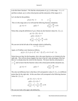 Calculus III

to do this from Calculus I. We find the critical points of g ( y ) in the range −1 ≤ y ≤ 1
and then evaluate g ( y ) at the critical points and the end points of the range of y’s.
Let’s do that for this problem.
1
4
This is in the range and so we will need the following function evaluations.
⎛ 1 ⎞ 19
g ( −1) = 11
g (1) = 7
g ⎜ ⎟ = = 4.75
⎝4⎠ 4
g′ ( y ) = 8 y − 2

⇒

y=

Notice that, using the definition of g ( y ) these are also function values for f ( x, y ) .
g ( −1) = f (1, −1) = 11
g (1) = f (1,1) = 7
⎛1⎞
⎛ 1 ⎞ 19
g ⎜ ⎟ = f ⎜1, ⎟ = = 4.75
⎝4⎠
⎝ 4⎠ 4
We can now do the left side of the rectangle which is defined by,
x = −1, − 1 ≤ y ≤ 1
Again, we’ll define a new function as follows,
2
2
g ( y ) = f ( −1, y ) = ( −1) + 4 y 2 − 2 ( −1) y + 4 = 5 + 4 y 2 − 2 y
Notice however that, for this boundary, this is the same function as we looked at for the
right side. This will not always happen, but since it has let’s take advantage of the fact
that we’ve already done the work for this function. We know that the critical point is
1
y = and we know that the function value at the critical point and the end points are,
4
⎛ 1 ⎞ 19
g ( −1) = 11
g (1) = 7
g ⎜ ⎟ = = 4.75
⎝4⎠ 4
The only real difference here is that these will correspond to value of f ( x, y ) at different
points than for the right side. In this case these will correspond to the following function
values for f ( x, y ) .
g ( −1) = f ( −1, −1) = 11
g (1) = f ( −1,1) = 7
1 ⎞ 19
⎛1⎞
⎛
g ⎜ ⎟ = f ⎜ −1, ⎟ = = 4.75
4⎠ 4
⎝4⎠
⎝
We can now look at the upper side defined by,

© 2005 Paul Dawkins

113

http://tutorial.math.lamar.edu/terms.asp

 