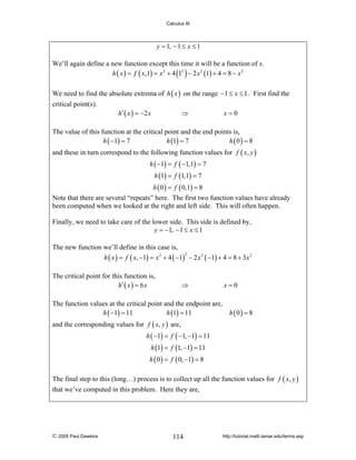 Calculus III

y = 1, − 1 ≤ x ≤ 1
We’ll again define a new function except this time it will be a function of x.
h ( x ) = f ( x,1) = x 2 + 4 (12 ) − 2 x 2 (1) + 4 = 8 − x 2
We need to find the absolute extrema of h ( x ) on the range −1 ≤ x ≤ 1 . First find the
critical point(s).

h′ ( x ) = −2 x

⇒

x=0

The value of this function at the critical point and the end points is,
h ( −1) = 7
h (1) = 7
h (0) = 8
and these in turn correspond to the following function values for f ( x, y )
h ( −1) = f ( −1,1) = 7
h (1) = f (1,1) = 7
h ( 0 ) = f ( 0,1) = 8
Note that there are several “repeats” here. The first two function values have already
been computed when we looked at the right and left side. This will often happen.
Finally, we need to take care of the lower side. This side is defined by,
y = −1, − 1 ≤ x ≤ 1
The new function we’ll define in this case is,
2
h ( x ) = f ( x, −1) = x 2 + 4 ( −1) − 2 x 2 ( −1) + 4 = 8 + 3 x 2
The critical point for this function is,
h′ ( x ) = 6 x

⇒

The function values at the critical point and the endpoint are,
h ( −1) = 11
h (1) = 11

x=0

h (0) = 8

and the corresponding values for f ( x, y ) are,
h ( −1) = f ( −1, −1) = 11
h (1) = f (1, −1) = 11
h ( 0 ) = f ( 0, −1) = 8
The final step to this (long…) process is to collect up all the function values for f ( x, y )
that we’ve computed in this problem. Here they are,

© 2005 Paul Dawkins

114

http://tutorial.math.lamar.edu/terms.asp

 