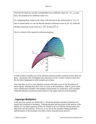Calculus III

Note that the third one actually corresponded to two different values for f ( x, y ) since
that y also produced two different values of x.
So, comparing these values to the value of the function at the critical point of f ( x, y )
that we found earlier we can see that the absolute minimum occurs at ( 0, −4 ) while the

(

)

absolute maximum occurs twice at − 15,1 and

(

)

15,1 .

Here is a sketch of the region for reference purposes.

In both of these examples one of the absolute extrema actually occurred at more than one
place. Sometimes this will happen and sometimes it won’t so don’t read too much into
the fact that it happened in both examples given here.
Also note that, as we’ve seen, absolute extrema will often occur on the boundaries of
these regions, although they don’t have to occur at the boundaries. Had we given much
more complicated examples with multiple critical points we would have seen examples
where the absolute extrema occurred interior to the region and not on the boundary.

Lagrange Multipliers
In the previous section we optimized (i.e. found the absolute extrema) a function on a
region that contained its boundary. Finding potential optimal points in the interior of the
region isn’t too bad in general, all that we needed to do was find the critical points and
plug them into the function. However, as we saw in the examples finding potential
optimal points on the boundary was often a fairly long and messy process.

© 2005 Paul Dawkins

117

http://tutorial.math.lamar.edu/terms.asp

 