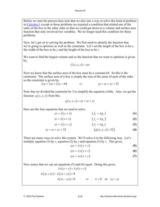 Calculus III

Before we start the process here note that we also saw a way to solve this kind of problem
in Calculus I, except in those problems we required a condition that related one of the
sides of the box to the other sides so that we could get down to a volume and surface area
function that only involved two variables. We no longer need this condition for these
problems.
Now, let’s get on to solving the problem. We first need to identify the function that
we’re going to optimize as well as the constraint. Let’s set the length of the box to be x,
the width of the box to be y and the height of the box to be z.
We want to find the largest volume and so the function that we want to optimize is given
by,
f ( x, y, z ) = xyz
Next we know that the surface area of the box must be a constant 64. So this is the
constraint. The surface area of a box is simply the sum of the areas of each of the sides
so the constraint is given by,
2 xy + 2 xz + 2 yz = 64
⇒
xy + xz + yz = 32
Note that we divided the constraint by 2 to simplify the equation a little. Also, we get the
function g ( x, y, z ) from this.
g ( x, y, z ) = xy + xz + yz

Here are the four equations that we need to solve.
yz = λ ( y + z )

( fx = λ gx )

xz = λ ( x + z )

(f

xy = λ ( x + y )

( fz = λ gz )
( g ( x, y, z ) = 32 )

xy + xz + yz = 32

y

= λgy )

(1)
(2)
(3)
(4)

There are many ways to solve this system. We’ll solve it in the following way. Let’s
multiply equation (1) by x, equation (2) by y and equation (3) by z. This gives,
xyz = λ x ( y + z )
(5)
xyz = λ y ( x + z )

(6)

xyz = λ z ( x + y )

(7)

Now notice that we can set equations (5) and (6) equal. Doing this gives,
λx( y + z) = λ y ( x + z)

λ ( xy + xz ) − λ ( yx + yz ) = 0
λ ( xz − yz ) = 0

© 2005 Paul Dawkins

⇒

119

λ = 0 or xz = yz

http://tutorial.math.lamar.edu/terms.asp

 