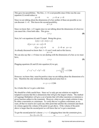 Calculus III

This gave two possibilities. The first, λ = 0 is not possible since if this was the case
equation (1) would reduce to
yz = 0
⇒
y = 0 or z = 0
Since we are talking about the dimensions of a box neither of these are possible so we
can discount λ = 0 . This leaves the second possibility.
xz = yz
Since we know that z ≠ 0 (again since we are talking about the dimensions of a box) we
can cancel the z from both sides. This gives,
x= y
(8)
Next, let’s set equations (6) and (7) equal. Doing this gives,
λ y ( x + z) = λz ( x + y)

λ ( yx + yz − zx − zy ) = 0
⇒
λ ( yx − zx ) = 0
λ = 0 or yx = zx
As already discussed we know that λ = 0 won’t work and so this leaves,

yx = zx
We can also say that x ≠ 0 since we are dealing with the dimensions of a box so we must
have,
z=y
(9)
Plugging equations (8) and (9) into equation (4) we get,
y 2 + y 2 + y 2 = 3 y 2 = 32

y=±

32
= ± 3.266
3

However, we know that y must be positive since we are talking about the dimensions of a
box. Therefore the only solution that makes physical sense here is

x = y = z = 3.266
So, it looks like we’ve got a cube here.
We should be a little careful here. Since we’ve only got one solution we might be
tempted to assume that this is dimensions that will give the largest volume. The method
of Lagrange Multipliers will give a set of points that will either maximize or minimize a
given function subject to the constraint. However, when we get a single solution it may
be either a maximum or a minimum. To verify that we’ve gotten a maximum, as we
want, all that we need to do is pick any other point that satisfies the constraint and check
its volume against the volume of the point we got above. If the volume of the point
above is larger than the second point we will know that we’ve got a maximum.
To get the second point let’s choose y = z = 2 plugging these into the constraint gives,
2 x + 2 x + 4 = 32
⇒
x=7
© 2005 Paul Dawkins

120

http://tutorial.math.lamar.edu/terms.asp

 