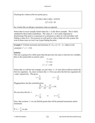 Calculus III

Checking the volume at the two points gives,
f ( 3.266,3.266,3.266 ) = 34.8376
f ( 7, 2, 2 ) = 28
So, it looks like we did get a maximum value as expected.
Notice that we never actually found values for λ in the above example. This is fairly
standard for these kinds of problems. The value of λ isn’t really important to
determining if the point is a maximum or a minimum so often we will not bother with
finding a value for it. On occasion we will need its value to help solve the system, but
even in those cases we won’t use it past finding the point.
Example 2 Find the maximum and minimum of f ( x, y ) = 5 x − 3 y subject to the

constraint x 2 + y 2 = 136 .
Solution
This one is going to be a little easier than the previous one since it only has two variables.
Here is the system that we need to solve.
5 = 2λ x
−3 = 2λ y

x 2 + y 2 = 136
Notice that, as with the last example, we can’t have λ = 0 since that would not satisfy the
first two equations. So, since we know that λ ≠ 0 we can solve the first two equations for
x and y respectively. This gives,
5
3
x=
y=−
2λ
2λ
Plugging these into the constraint gives,
25
9
17
+ 2 = 2 = 136
2
4λ
4λ
2λ
We can solve this for λ .

λ2 =

1
16

⇒

λ=±

1
4

Now, that we know λ we can find the points that will be potential maximums and/or
minimums.
If λ = −

1
we get,
4

© 2005 Paul Dawkins

121

http://tutorial.math.lamar.edu/terms.asp

 