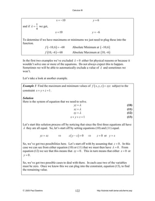 Calculus III

x = −10
and if λ =

1
we get,
4

y=6

x = 10

y = −6

To determine if we have maximums or minimums we just need to plug these into the
function.
f ( −10, 6 ) = −68
Absolute Minimum at ( −10, 6 )
f (10, −6 ) = 68

Absolute Maximum at (10, −6 )

In the first two examples we’ve excluded λ = 0 either for physical reasons or because it
wouldn’t solve one or more of the equations. Do not always expect this to happen.
Sometimes we will be able to automatically exclude a value of λ and sometimes we
won’t.
Let’s take a look at another example.
Example 3 Find the maximum and minimum values of f ( x, y, z ) = xyz subject to the

constraint x + y + z = 1 .
Solution
Here is the system of equation that we need to solve.
yz = λ
xz = λ
xy = λ
x + y + z =1

(10)
(11)
(12)
(13)

Let’s start this solution process off by noticing that since the first three equations all have
λ they are all equal. So, let’s start off by setting equations (10) and (11) equal.
yz = xz

⇒

z ( y − x) = 0

⇒

z = 0 or y = x

So, we’ve got two possibilities here. Let’s start off with by assuming that z = 0 . In this
case we can see from either equation (10) or (11) that we must then have λ = 0 . From
equation (12) we see that this means that xy = 0 . This in turn means that either x = 0 or
y = 0.
So, we’ve got two possible cases to deal with there. In each case two of the variables
must be zero. Once we know this we can plug into the constraint, equation (13), to find
the remaining value.

© 2005 Paul Dawkins

122

http://tutorial.math.lamar.edu/terms.asp

 