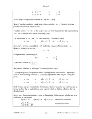 Calculus III

z = 0, x = 0 :
z = 0, y = 0 :

⇒
⇒

y =1
x =1

So, we’ve got two possible solutions ( 0,1, 0 ) and (1, 0, 0 ) .
Now let’s go back and take a look at the other possibility, y = x . We also have two
possible cases to look at here as well.
This first case is x = y = 0 . In this case we can see from the constraint that we must have
z = 1 and so we now have a third solution ( 0, 0,1) .
The second case is x = y ≠ 0 . Let’s set equations (11) and (12) equal.
xz = xy
⇒
x ( z − y) = 0
⇒
x = 0 or z = y

Now, we’ve already assumed that x ≠ 0 and so the only possibility is that z = y .
However, this also means that,
x= y=z
Using this in the constraint gives,
3x = 1

⇒

x=

1
3

⎛1 1 1⎞
So, the next solution is ⎜ , , ⎟ .
⎝ 3 3 3⎠

We got four solutions by setting the first two equations equal.
To completely finish this problem out we should probably set equations (10) and (12)
equal as well as setting equations (11) and (12) equal to see what we get. Doing this
gives,
⇒
⇒
yz = xy
y ( z − x) = 0
y = 0 or z = x
xz = xy

⇒

x ( z − y) = 0

⇒

x = 0 or z = y

Both of these are very similar to the first situation that we looked at and we’ll leave it up
to you to show that in each of these cases we arrive back at the four solutions that we
already found.
So, we have four solutions that we need to check in the function to see whether we have
minimums or maximums.
f ( 0, 0,1) = 0
f ( 0,1, 0 ) = 0 f (1, 0, 0 ) = 0 all absolute minimums
⎛1 1 1⎞ 1
f ⎜ , , ⎟=
⎝ 3 3 3 ⎠ 27

© 2005 Paul Dawkins

absolute maximum

123

http://tutorial.math.lamar.edu/terms.asp

 