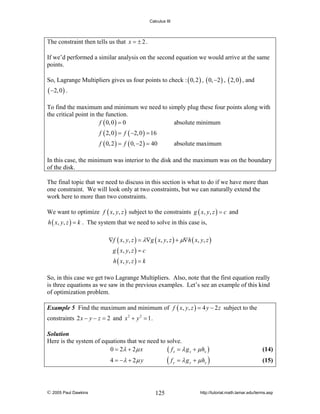 Calculus III

The constraint then tells us that x = ± 2 .
If we’d performed a similar analysis on the second equation we would arrive at the same
points.
So, Lagrange Multipliers gives us four points to check : ( 0, 2 ) , ( 0, −2 ) , ( 2, 0 ) , and

( −2, 0 ) .
To find the maximum and minimum we need to simply plug these four points along with
the critical point in the function.
f ( 0, 0 ) = 0
absolute minimum
f ( 2, 0 ) = f ( −2, 0 ) = 16
f ( 0, 2 ) = f ( 0, −2 ) = 40

absolute maximum

In this case, the minimum was interior to the disk and the maximum was on the boundary
of the disk.
The final topic that we need to discuss in this section is what to do if we have more than
one constraint. We will look only at two constraints, but we can naturally extend the
work here to more than two constraints.
We want to optimize f ( x, y, z ) subject to the constraints g ( x, y, z ) = c and
h ( x, y, z ) = k . The system that we need to solve in this case is,

∇f ( x, y, z ) = λ∇g ( x, y, z ) + μ∇h ( x, y, z )
g ( x, y , z ) = c
h ( x, y , z ) = k

So, in this case we get two Lagrange Multipliers. Also, note that the first equation really
is three equations as we saw in the previous examples. Let’s see an example of this kind
of optimization problem.
Example 5 Find the maximum and minimum of f ( x, y, z ) = 4 y − 2 z subject to the

constraints 2 x − y − z = 2 and x 2 + y 2 = 1 .
Solution
Here is the system of equations that we need to solve.
0 = 2λ + 2 μ x
( f x = λ g x + μ hx )

(14)

4 = −λ + 2 μ y

(15)

© 2005 Paul Dawkins

(f

125

y

= λ g y + μ hy )

http://tutorial.math.lamar.edu/terms.asp

 