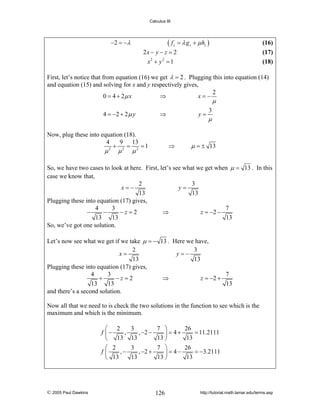 Calculus III

( f z = λ g z + μ hz )

−2 = − λ

(16)

2x − y − z = 2
x2 + y 2 = 1

(17)
(18)

First, let’s notice that from equation (16) we get λ = 2 . Plugging this into equation (14)
and equation (15) and solving for x and y respectively gives,
2
⇒
0 = 4 + 2μ x
x=−

μ

4 = −2 + 2 μ y

⇒

Now, plug these into equation (18).
4
9 13
+ 2 = 2 =1
2

μ

μ

y=

⇒

μ

3

μ

μ = ± 13

So, we have two cases to look at here. First, let’s see what we get when μ = 13 . In this
case we know that,
2
3
x=−
y=
13
13
Plugging these into equation (17) gives,
4
3
7
−
−
−z=2
⇒
z = −2 −
13
13
13
So, we’ve got one solution.
Let’s now see what we get if we take μ = − 13 . Here we have,
2
3
x=
y=−
13
13
Plugging these into equation (17) gives,
4
3
7
+
−z=2
⇒
z = −2 +
13
13
13
and there’s a second solution.
Now all that we need to is check the two solutions in the function to see which is the
maximum and which is the minimum.
⎛ 2
,
f ⎜−
⎝ 13
⎛ 2
,−
f⎜
⎝ 13

© 2005 Paul Dawkins

3
7 ⎞
, −2 −
⎟ = 4+
13
13 ⎠
3
7 ⎞
, −2 +
⎟ = 4−
13
13 ⎠

126

26
= 11.2111
13
26
= −3.2111
13

http://tutorial.math.lamar.edu/terms.asp

 